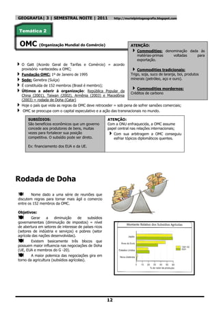 GEOGRAFIA| 3 | SEMESTRAL NOITE | 2011                        http://murielpintogeografia.blogspot.com



Temática 2


 OMC (Organização Mundial do Comércio)                                 ATENÇÃO:
                                                                         Commodities: denominação dada ás
                                                                          matérias-primas  voltadas    para
                                                                          exportação.
O     Gatt (Acordo Geral de Tarifas e Comércio) = acordo
    provisório =antecedeu a OMC;                                       Commodities tradicionais:
   Fundação OMC: 1º de Janeiro de 1995                             Trigo, soja, suco de laranja, boi, produtos
   Sede: Genebra (Suíça)                                           minerais (petróleo, aço e ouro).
   É constituída de 152 membros (Brasil é membro);
   Últimos a aderir á organização: República Popular da
                                                                       Commodities mordernos:
                                                                    Créditos de carbono
    China (2001), Taiwan (2002), Armênia (2003) e Macedônia
    (2003) = rodada de Doha (Catar)
   Hoje o país que viola as regras da OMC deve retroceder = sob pena de sofrer sansões comerciais;
    OMC se preocupa com o capital especulativo e a ação das transnacionais no mundo.

       SUBSÍDIOS:                                       ATENÇÃO:
       São benefícios econômicos que um governo         Com a ONU enfraquecida, a OMC assume
       concede aos produtores de bens, muitas           papel central nas relações internacionais;
       vezes para fortalecer sua posição                  Com sua arbitragem a OMC conseguiu
       competitiva. O subsídio pode ser direto.            esfriar tópicos diplomáticos quentes.

       Ex: financiamento dos EUA e da UE.




Rodada de Doha
       Nome dado a uma série de reuniões que
discutem regras para tornar mais ágil o comercio
entre os 152 membros da OMC.

Objetivos:
       Gerar     a    diminuição     de    subsídios
governamentais (diminuição de impostos) = nível
de abertura em setores de interesse de países ricos
(setores de indústria e serviços) e pobres (setor
agrícola das nações desenvolvidas).
       Existem basicamente três blocos que
possuem maior influencia nas negociações de Doha
(UE, EUA e membros do G -20).
       A maior polemica das negociações gira em
torno da agricultura (subsídios agrícolas).




                                                        12
 