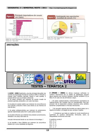 GEOGRAFIA| 3 | SEMESTRAL NOITE | 2011                                    http://murielpintogeografia.blogspot.com




ANOTAÇÕES:




                                        TESTES – TEMÁTICA 2
1 (UFSM – 2008) Atualmente, uma das principais discussões nas            2 (PEIES – 2005) As últimas mudanças verificadas no
reuniões da Organização Mundial do Comércio (OMC) é referente a          comércio internacional sob os moldes da globalização possuem
impasse sobre subsídios agrícolas, Quanto a essa questão, é              alguns aspectos que merecem destaque. Assinale verdadeira (V) ou
possível afirmar que as principais criticas são:                         falsa (F) em cada uma das afirmativas a seguir.
a) De países europeus que reclamam da recente invasão de
produtos agrícolas, produzidos a um custo mais baixo.                    ( ) Os países subdesenvolvidos, tradicionalmente exportadores de
                                                                         matérias-primas, têm investido mais em manufaturados. Para isso,
b) de países do sudeste asiático que reclamam da concorrência do         precisam não só desenvolver produtos industriais como, também,
arroz japonês, produzido a baixo custo devido ao uso intensivo de        apresentar competitividade no mercado internacional.
mão-de-obra.
                                                                         (     ) Os mercados regionais são formados por alguns países com o
c) de países subdesenvolvidos que reclamam do protecionismo              objetivo de facilitar a circulação de bens, serviços e capitais.
agrícola implementado pelos EUA. e pelos países europeus.
                                                                         (      ) Constata-se que todas as regiões do mundo beneficiam-se
d) de países africanos que reclamam dos produtos sul-americanos,         igualmente do comércio internacional, diminuindo, assim, as
ofertados a um preço mais baixo no                                       desigualdades econômicas entre elas.

mercado internacional devido ao uso intensivo de tecnologia. I           A seqüência correta é
                                                                         a) V – V – F
e) da Austrália e Nova Zelândia que reclamam da concorrência             b) V – V –V
desleal com a carne subsidiada da Argentina.                             c) F – F – V
                                                                         d) V – F – V
                                                                         e) F – V - F

                                                                    13
 