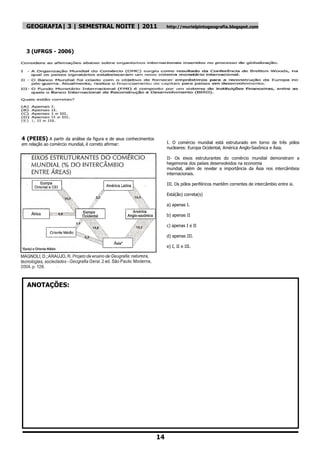 GEOGRAFIA| 3 | SEMESTRAL NOITE | 2011                                http://murielpintogeografia.blogspot.com




  3 (UFRGS - 2006)




4 (PEIES) A partir da análise da figura e de seus conhecimentos
em relação ao comércio mundial, é correto afirmar:                     I. O comércio mundial está estruturado em torno de três pólos
                                                                       nucleares: Europa Ocidental, América Anglo-Saxônica e Ásia.

                                                                       II- Os eixos estruturantes do comércio mundial demonstram a
                                                                       hegemonia dos países desenvolvidos na economia
                                                                       mundial, além de revelar a importância da Ásia nos intercâmbios
                                                                       internacionais.

                                                                       III. Os pólos periféricos mantêm correntes de intercâmbio entre si.

                                                                       Está(ão) correta(s)

                                                                       a) apenas I.

                                                                       b) apenas II

                                                                       c) apenas I e II

                                                                       d) apenas III.

                                                                       e) I, II e III.




  ANOTAÇÕES:




                                                                  14
 