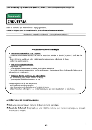 GEOGRAFIA| 3 | SEMESTRAL NOITE | 2011                      http://murielpintogeografia.blogspot.com




  Temática 3


  INDÚSTRIA
Setor da economia que mais modifica o espaço geográfico.
Evolução do processo de transformação de matérias-primas em acabados:

                        Artesanato – manufatura – indústria – revolução técnico-cientifíca




                                    Processos de Industrialização

    Industrialização Clássica, ou Original:
   - Típica dos paises desenvolvidos ou do norte = surge bem anterior ás demais (Inglaterra) = séc XVIII e
   XIX;
   - desenvolvimento equilibrado entre Indústria de Bens de consumo e Industria de Base;
   - predomina capital nacional.

    Industrialização Planificada:
   - surge no séc. XX;
   - Típica de países denominados socialistas = economia planificada;
   - Predomínio de empresas estatais = Indústrias Pesadas + Indústrias de Meios de Produção (siderurgia +
   petroquímica + metalúrgica);

    Indústria Tardia, periférica, ou retardatária:
   - Nos interessa de perto por ter ocorrido no Brasil;
   - Típica de países subdesenvolvidos ou do sul;

   Fatores de diferenciação dos outros tipos:
   - participação de capital estrangeiro;
   - maior desenvolvimento da indústria de bens de consumo;
   - utilizam tecnologia estrangeira = ao contrario das outras que criam ou adaptam as tecnologias.




AS TRÊS ETAPAS DA INDUSTRIALIZAÇÃO


 Cada uma delas assinalou um momento de desenvolvimento tecnológico;
 Revolução Industrial: Implantação de uma indústria moderna, com              intensa mecanização, ou produção
   massificada ou em série.




                                                       15
 