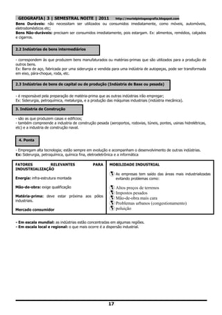 GEOGRAFIA| 3 | SEMESTRAL NOITE | 2011                      http://murielpintogeografia.blogspot.com
Bens Duráveis: não necessitam ser utilizados ou consumidos imediatamente, como móveis, automóveis,
eletrodomésticos etc;
Bens Não-duráveis: precisam ser consumidos imediatamente, pois estargam. Ex: alimentos, remédios, calçados
e cigarros.


2.2 Indústrias de bens intermediários

- correspondem às que produzem bens manufaturados ou matérias-primas que são utilizados para a produção de
outros bens.
Ex: Barra de aço, fabricada por uma siderurgia e vendida para uma indústria de autopeças, pode ser transformada
em eixo, pára-choque, roda, etc.

2.3 Indústrias de bens de capital ou de produção (Indústria de Base ou pesada)


- é responsável pela preparação de matéria-prima que as outras indústrias irão empregar;
Ex: Siderurgia, petroquímica, metalurgia, e a produção das máquinas industriais (indústria mecânica).

3. Indústria de Construção

- são as que produzem casas e edifícios;
- também compreende a industria de construção pesada (aeroportos, rodovias, túneis, pontes, usinas hidrelétricas,
etc) e a industria de construção naval.


 4. Ponta

- Empregam alta tecnologia; estão sempre em evolução e acompanham o desenvolvimento de outras indústrias.
Ex: Siderurgia, petroquímica, química fina, eletroeletrônica e a informática

FATORES        RELEVANTES                     PARA      MOBILIDADE INDUSTRIAL
INDUSTRIALIZAÇÃO
                                                         As    empresas tem saído das áreas mais industrializadas
Energia: infra-estrutura montada                            evitando problemas como:

Mão-de-obra: exige qualificação                          Altos preços de terrenos
                                                         Impostos pesados
Matéria-prima: deve estar próxima aos pólos
industriais.
                                                         Mão-de-obra mais cara
                                                         Problemas urbanos (congestionamento)
Mercado consumidor                                       poluição
Meios de transportes
- Em escala mundial: as indústrias estão concentradas em algumas regiões.
- Em escala local e regional: o que mais ocorre é a dispersão industrial.




                                                       17
 