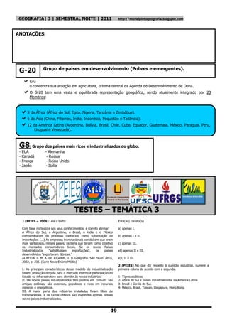 GEOGRAFIA| 3 | SEMESTRAL NOITE | 2011                                    http://murielpintogeografia.blogspot.com




ANOTAÇÕES:




 G-20               Grupo de países em desenvolvimento (Pobres e emergentes).
  O
  Gru
          o concentra sua atuação em agricultura, o tema central da Agenda de Desenvolvimento de Doha.
     O     G-20 tem uma vasta e equilibrada representação geográfica, sendo atualmente integrado por 23
          Membros:



 5 da África (África do Sul, Egito, Nigéria, Tanzânia e Zimbábue).
 6 da Ásia (China, Filipinas, Índia, Indonésia, Paquistão e Tailândia).
 12 da América Latina (Argentina, Bolívia, Brasil, Chile, Cuba, Equador, Guatemala, México, Paraguai, Peru,
             Uruguai e Venezuela).



 G8: Grupo dos países mais ricos e industrializados do globo.
 -   EUA             - Alemanha
 -   Canadá           - Rússia
 -   França           - Reino Unido
 -   Japão           - Itália




                                          TESTES – TEMÁTICA 3
     1 (PEIES – 2006) Leia o texto:                                      Está(ão) correta(s)

     Com base no texto e nos seus conhecimentos, é correto afirmar:      a) apenas I.
     A África do Sul, a Argentina, o Brasil, a índia e o México
     compartilharam do processo conhecido como substituição de           b) apenas I e II.
     importações (...) As empresas transnacionais concluíram que eram
     mais vantajosos, nesses países, os bens que teriam como objetivo    c) apenas III.
     os mercados consumidores locais. Se os novos Países
     Industrializados    "substituíram   importações",     os   países   eI) apenas II e III.
     desenvolvidos "exportaram fábricas."
     ALMEIDA, L. M. A. de; RIGOLlN, 1. B. Geografia. São Paulo: Ática,   e)I, II e III.
     2002. p. 235. (Série Novo Ensino Médio)
                                                                         2 (PEIES) No que diz respeito à questão industriai, numere a
     I. As principais características desse modelo de industrialização   primeira coluna de acordo com a segunda.
     foram: produção dirigida para o mercado interno e participação do
     Estado na infra-estrutura para atender às novas indústrias.         1-   Tigres asiáticos
     II. Os novos países industrializados têm pontos em comum: são       2-   África do Sui e países industrializados da América Latina.
     antigas colônias, são extensos, populosos e ricos em recursos       3-   Brasil e Coréia do Sul.
     minerais e energéticos.                                             4-   México, Brasil, Taiwan, Cingapura, Hong Kong.
     III. A maior parte das indústrias instaladas foram filiais de
     transnacionais, e os lucros obtidos são investidos apenas nesses
     novos países industrializados.



                                                                    19
 