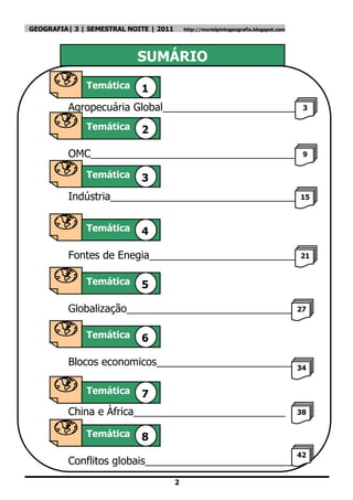 GEOGRAFIA| 3 | SEMESTRAL NOITE | 2011       http://murielpintogeografia.blogspot.com




                           SUMÁRIO
              Temática      1
          Agropecuária Global_______________________                                    3

              Temática      2

          OMC___________________________________                                        9
          __
             Temática 3

          Indústria________________________________                                    15
          __
              Temática      4
Temátic Fontes de Enegia_________________________                                      21


              Temática      5

          Globalização_____________________________ 27

              Temática      6

          Blocos economicos________________________ 34

              Temática      7
          China e Àfrica__________________________                                     38


              Temática      8
                                                                                       42
          Conflitos globais__________________________
                                        2
 