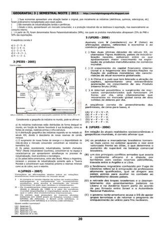 GEOGRAFIA| 3 | SEMESTRAL NOITE | 2011                                      http://murielpintogeografia.blogspot.com

(     ) Suas economias apresentam uma situação bastan e original, pois inicialmente as indústrias (eletrônicas, químicas, siderúrgicas, etc)
foram praticamenre transplantadas para esses países.
(    ) São exemplos de industrializações tardias e periféricas.
(     ) Desde o início, apresentavam um mercado consumidor, e a produção industrial não se destinava à exportação, mas essencialmente ao
consumo interno.
( ) A partir de 70, foram denominados Novos Paísesindustrializados (NPls), nos quais os produtos manufaturados ultrapassam 25% do PNB e
50% das exportações.
                                                                               5 (UFGRS - 2006)
A seqüência correta é

a) 1 - 2 - 3 - 4.
b) 2 - 1- 4 - 3.
c) 1 - 3 - 2 - 4.
d) 2 – 4 – 3 - 1.
e) 4 - 1 - 3 - 2.

  3 (PEIES - 2005)




     Considerando a geografia da indústria no mundo, pode-se afirmar: I

    a) As indústrias tradicionais estão distribuídas de forma desigual no
    mundo, em função de fatores favoráveis à sua localização, como as          6 (UFGRS - 2006)
    fontes de energia, matérias-primas e infra-estrutura.
    b) A distribuição geográfica das indústrias expandiu-se na metade dó
    século XIX, devido à descoberta de novas reservas de carvão
    mineral.
    c) O surgimento de novas fontes de energia e a disponibilidade de
    mão-de-obra e mercado consumidor concentram as indústrias no
    hemisfério Sul.
    d) Os países recentemente industrializados, também chamados
    "NICs" (Newly Industrialized Countries), concentram-se no espaço e
    caracterizam-se por apresentarem semelhanças no processo de
    industrialização, nível econômico e tecnológico.
    e) Os países latino-americanos, entre eles Brasil, México e Argentina,
    iniciaram o processo de industrialização somente após a "Guerra
    Mundial e concentraram suas indústrias próximo a reservas minerais
    como as de cobre, ouro e estanho.

       4 (UFRGS – 2007)




                                                                      20
 