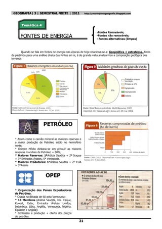 GEOGRAFIA| 3 | SEMESTRAL NOITE | 2011                    http://murielpintogeografia.blogspot.com




        Temática 4

                                                                    -Fontes Renováveis;
       FONTES DE ENERGIA                                            -Fontes não renováveis;
                                                                    - Fontes alternativas (limpas)



        Quando se fala em fontes de energia nas épocas de hoje relaciona-se a: Geopolítica + estratégia. Antes
de partimos para uma análise direta das fontes em si, é de grande valia analisarmos a composição geológica dos
terrenos




                         PETRÓLEO

  * Assim como o carvão mineral as maiores reservas e
  a maior produção de Petróleo estão no hemisfério
  norte;
  * Oriente Médio destaca-se em possuir as maiores
  reservas mundiais de Petróleo = 60%;
  * Maiores Reservas: 1ªArábia Saudita + 2ª Iraque
  + 3ª Emirados Árabes, 5ª Venezuela.
  * Maiores Produtores: 1ºArábia Saudita + 2º EUA
  + 3ºRússia



                           OPEP

  * Organização dos Países Exportadores
  de Petróleo.
  * Criada na década de 60 pela Venezuela;
  * 13 Membros (Arábia Saudita, Irã, Iraque,
  Kuwait, Catar, Emirados Árabes Unidos,
  Indonésia, Líbia, Argélia, Venezuela, Nigéria.
  Equador e Angola)
  * Centraliza a produção + oferta dos preços
  do petróleo.
                                                     21
 