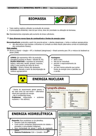 GEOGRAFIA| 3 | SEMESTRAL NOITE | 2011                    http://murielpintogeografia.blogspot.com




                             BIOMASSA

 Toda matéria orgânica utilizada na produção de energia.
 A preocupação ambiental, mais do que nunca, deve ser prioridade na utilização da biomassa.

Ex: Desmatamentos originados pelo aumento de áreas cultiváveis;

 Gera diversos novos tipos de combustíveis e fontes de energia como:
Biocombustíveis: produzido a partir da cana-de-açúcar + plantas oleaginosas + lenha e resíduos agropecuários.
    são alternativas mais baratas e eficientes no combate ao efeito estufa (alternativa correta na substituição
       dos combustíveis fóssies);
Mais usados:
  Álcool ou Etanol + biogás + BTL e biodiesel (oleoginosas) = Brasil aumenta para 3% a mistura do biodiesel ao
   diesel (2008)


     LENHA: (já representou 40% da produção                 Vantagens:
     energética primária no Brasil = década de 70);          Baixo custo;
     ÓLEOS VEGETAIS – extraídos do amendoim,                 fato de ser renovável;
     babaçu, beterraba, dendê, girassol, mamona,             permitir o reaproveitamento de
     milho e soja (queima da casca de arroz)                   resíduos;
     ÁLCOOL – Brasil e Rússia são destaques.                 ser bem menos poluente que outras
     BIOGÁS – liberado a partir da decomposição de             fontes de energia como o petróleo ou
     resíduos agropecuários.                                   o carvão.




                                  ENERGIA NUCLEAR


       - Diante do aquecimento global passou a
       ser vista como um mal menor = alternativa
       viável para geração de energia.
       - não é considerada limpa;
       Problemas: militarização + acidentes
       nucleares + lixo atômico.




      ENERGIA HIDRELÉTRICA
      Depende: Rios caudolosos ou de planaltos;
       Elevado Custo de implantação
       Custo social e ambiental (deslocamento de cidades +
         povoados e comunidades indígenas).
       Gera mortandade de peixes / perda da vegetação
         nativa.
       Maiores Produtores: EUA + Canadá + Brasil
                                                    23
 