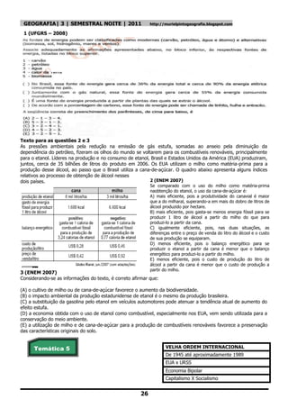 GEOGRAFIA| 3 | SEMESTRAL NOITE | 2011                     http://murielpintogeografia.blogspot.com

 1 (UFGRS – 2008)




Texto para as questões 2 e 3
As pressões ambientais pela redução na emissão de gás estufa, somadas ao anseio pela diminuição da
dependência do petróleo, fizeram os olhos do mundo se voltarem para os combustíveis renováveis, principalmente
para o etanol. Líderes na produção e no consumo de etanol, Brasil e Estados Unidos da América (EUA) produziram,
juntos, cerca de 35 bilhões de litros do produto em 2006. Os EUA utilizam o milho como matéria-prima para a
produção desse álcool, ao passo que o Brasil utiliza a cana-de-açúcar. O quadro abaixo apresenta alguns índices
relativos ao processo de obtenção de álcool nesses
dois países.                                               2 (ENEM 2007)
                                                           Se comparado com o uso do milho como matéria-prima
                                                           naobtenção do etanol, o uso da cana-de-açúcar é:
                                                           A) mais eficiente, pois a produtividade do canavial é maior
                                                           que a do milharal, superando-a em mais do dobro de litros de
                                                           álcool produzido por hectare.
                                                           B) mais eficiente, pois gasta-se menos energia fóssil para se
                                                           produzir 1 litro de álcool a partir do milho do que para
                                                           produzi-lo a partir da cana.
                                                           C) igualmente eficiente, pois, nas duas situações, as
                                                           diferenças entre o preço de venda do litro do álcool e o custo
                                                           de sua produção se equiparam.
                                                           D) menos eficiente, pois o balanço energético para se
                                                           produzir o etanol a partir da cana é menor que o balanço
                                                           energético para produzi-lo a partir do milho.
                                                           E) menos eficiente, pois o custo de produção do litro de
                                                           álcool a partir da cana é menor que o custo de produção a
                                                           partir do milho.
3 (ENEM 2007)
Considerando-se as informações do texto, é correto afirmar que:

(A) o cultivo de milho ou de cana-de-açúcar favorece o aumento da biodiversidade.
(B) o impacto ambiental da produção estadunidense de etanol é o mesmo da produção brasileira.
(C) a substituição da gasolina pelo etanol em veículos automotores pode atenuar a tendência atual de aumento do
efeito estufa.
(D) a economia obtida com o uso de etanol como combustível, especialmente nos EUA, vem sendo utilizada para a
conservação do meio ambiente.
(E) a utilização de milho e de cana-de-açúcar para a produção de combustíveis renováveis favorece a preservação
das características originais do solo.


      Temática 5                                                   VELHA ORDEM INTERNACIONAL
                                                                   De 1945 até aproximadamente 1989
                                                                   EUA x URSS
                                                                   Economia Bipolar
                                                                   Capitalismo X Socialismo


                                                      26
 