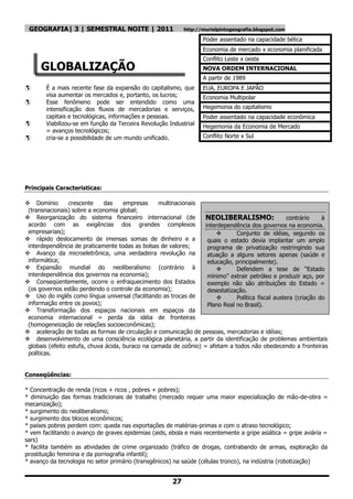 GEOGRAFIA| 3 | SEMESTRAL NOITE | 2011                      http://murielpintogeografia.blogspot.com

                                                                   Poder assentado na capacidade bélica
                                                                   Economia de mercado x economia planificada
                                                                   Conflito Leste x oeste
      GLOBALIZAÇÃO                                                 NOVA ORDEM INTERNACIONAL
                                                                   A partir de 1989
       É a mais recente fase da expansão do capitalismo, que      EUA, EUROPA E JAPÃO
        visa aumentar os mercados e, portanto, os lucros;          Economia Multipolar
       Esse fenômeno pode ser entendido como uma
        intensificação dos fluxos de mercadorias e serviços,       Hegemonia do capitalismo
        capitais e tecnológicas, informações e pessoas.            Poder assentado na capacidade econômica
       Viabilizou-se em função da Terceira Revolução Industrial   Hegemonia da Economia de Mercado
        = avanços tecnológicos;
       cria-se a possibilidade de um mundo unificado.             Conflito Norte x Sul




Principais Características:

 Domínio        crescente    das     empresas    multinacionais
 (transnacionais) sobre a economia global;
 Reorganização do sistema financeiro internacional (de            NEOLIBERALISMO:                  contrário    à
 acordo com as exigências dos grandes complexos                    interdependência dos governos na economia.
 empresariais);                                                               Conjunto de idéias, segundo os
 rápido deslocamento de imensas somas de dinheiro e a              quais o estado devia implantar um amplo
 interdependência de praticamente todas as bolsas de valores;       programa de privatização restringindo sua
 Avanço da microeletrônica, uma verdadeira revolução na            atuação a alguns setores apenas (saúde e
 informática;                                                       educação, principalmente).
 Expansão mundial do neoliberalismo (contrário à                             Defendem a tese de “Estado
 interdependência dos governos na economia);                        mínimo” extrair petróleo e produzir aço, por
 Conseqüentemente, ocorre o enfraquecimento dos Estados            exemplo não são atribuições do Estado =
 (os governos estão perdendo o controle da economia);               desestatização.
 Uso do inglês como língua universal (facilitando as trocas de               Política fiscal austera (criação do
 informação entre os povos);                                        Plano Real no Brasil).
 Transformação dos espaços nacionais em espaços da
 economia internacional = perda da idéia de fronteiras
 (homogeneização de relações socioeconômicas);
 aceleração de todas as formas de circulação e comunicação de pessoas, mercadorias e idéias;
 desenvolvimento de uma consciência ecológica planetária, a partir da identificação de problemas ambientais
 globais (efeito estufa, chuva ácida, buraco na camada de ozônio) = afetam a todos não obedecendo a fronteiras
 políticas.


Conseqüências:

* Concentração de renda (ricos + ricos , pobres + pobres);
* diminuição das formas tradicionais de trabalho (mercado requer uma maior especialização de mão-de-obra =
mecanização);
* surgimento do neoliberalismo;
* surgimento dos blocos econômicos;
* países pobres perdem com: queda nas exportações de matérias-primas e com o atraso tecnológico;
* vem facilitando o avanço de graves epidemias (aids, ebola e mais recentemente a gripe asiática = gripe aviária =
sars)
* facilita também as atividades de crime organizado (tráfico de drogas, contrabando de armas, exploração da
prostituição feminina e da pornografia infantil);
* avanço da tecnologia no setor primário (transgênicos) na saúde (células tronco), na indústria (robotização)


                                                       27
 