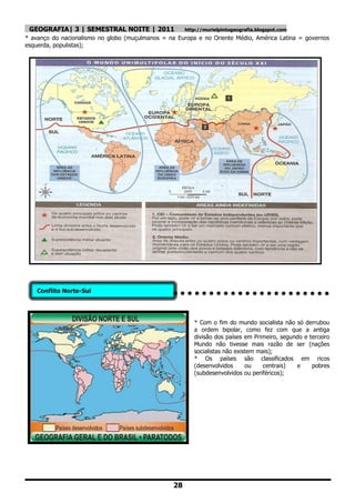 GEOGRAFIA| 3 | SEMESTRAL NOITE | 2011                 http://murielpintogeografia.blogspot.com
* avanço do nacionalismo no globo (muçulmanos = na Europa e no Oriente Médio, América Latina = governos
esquerda, populistas);




    Conflito Norte-Sul




                                                          * Com o fim do mundo socialista não só derrubou
                                                          a ordem bipolar, como fez com que a antiga
                                                          divisão dos países em Primeiro, segundo e terceiro
                                                          Mundo não tivesse mais razão de ser (nações
                                                          socialistas não existem mais);
                                                          * Os países são classificados em ricos
                                                          (desenvolvidos      ou    centrais)  e     pobres
                                                          (subdesenvolvidos ou periféricos);




                                                  28
 