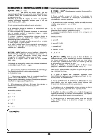 GEOGRAFIA| 3 | SEMESTRAL NOITE | 2011                                  http://murielpintogeografia.blogspot.com
5 (PEIES – 2006) Leia o texto:                                         7 (PEIES – 2007) Considerando a revolução técnico-científica,
                     Não existe um espaço global, mas sim              é correto afirmar:
espaços da globalização, uma vez que as forças globais não agem
da mesma maneira nem são recebidas da mesma forma em todos             I. Nessa revolução tornaram-se evidentes as tecnologias na
os lugares do mundo.                                                   microeletrânica, transmissão de informações, automatização e
MAGNOLl, D.;ARAUJO, R. Projeto de ensino de Geografia:                 robotização dos processos produtivos.
natureza, tecnologias, sociedades, geografia geral. 2" ed. São
Paulo: Moderna, 2004. p. 291.                                          II. A evolução da química fina tornou possível a criação de novos
                                                                       remédios que propiciaram a cura de várias
O texto pode ser complementado, afirmando-se também:                   Doenças.

a) A globalização elimina as diferenças, as singularidades que         III. As empresas norte-americanas de software adquiriram a
pontuam a esfera da cultura.                                           hegemonia sobre diferentes áreas da informática.
b) Todos os lugares são igualmente receptivos às mercadorias,          IV A onda de inovações tecnológicas se deu de forma homogênea em
pois as pessoas recebem e interpretam imagens e apelos                 todo o planeta.
publicitários da mesma maneira.
c) A cultura é a base por meio da qual se constroem vínculos de        Está(ão) correta(s)
identidades coletivas que desafiam, de múltiplas maneiras, a
homogeneização e o cosmopolitismo.                                     a) apenas I.
d) A revolução da informação se realiza da mesma forma em todos
os países, regiões e lugares do globo.                                 b) apenas I, II e III.
e) Os gostos e hábitos, assim como os padrões de pensamento e o
relacionamento social, por serem semelhantes, não constituem           c) apenas III e IV
barreiras para a globalização.
                                                                       d) apenas II, III e IV

6 (PEIES – 2007) "Nos últimos anos, a tendência à globalização,        e) I, II, III e IV
à maior interação e integração do comércio e das economias e as
fusões das grandes corporações criaram uma situação
inimaginável há três décadas: o desemprego estrutural"                 8 (PEIES – 2005) Desde a queda do .Muro de Berlim, em
MORAES, P. R. Geografia Geral e do Brasil. São Paulo: HARBRA,          novembro de 1989, um dos assuntos mais discutidos, na imprensa e
2005. p.406.                                                           nos círculos acadêmicos, é a emergência de uma nova ordem
                                                                       mundial. O que acontece nessa tão falada nova ordem? Quando ela
Com relação ao tema de que trata o texto, assinale verdadeira M        se definiu e o que traz realmente de novo?"
ou falsa (F) em cada afirmativa a seguir.                              SENE, E. e MOREIRA, J. C. Geografia geral e do Brasil: espaço
                                                                       geográfico e globalização. São Paulo: Scipione, 2002. p. 57.

(    ) As economias modernas criaram formas de administração           Sobre a nova ordem mundial que passou a vigorar no pós-guerra
com ênfase na redução de custos, sendo diminuídas                      fria, é INCORRETO afirmar:
as ofertas de emprego
                                                                       a) O poder é medido pela capacidade econômica como
( ) O desemprego estrutural afasta do mercado de trabalho um           disponibilidade de capitais, avanço tecnológico, qualificação da mão-
grande número de trabalhadores durante períodos I                      de-obra, índices de competitividade. I
mais ou menos prolongados, atingindo principalmente os jovens e
trabalhadores de pouca qualificação técnica.                           b) Houve aprofundamento da tendência da globalização em suas
                                                                       várias facetas, tanto em âmbito mundial quanto regional, com
(    ) Nos países desenvolvidos, a diminuição dos empregos na          fortalecimento dos blocos econômicos supranacionais.
indústria foi compensada pelo aumento de vagas no
setor primário.                                                        c) Intensificaram-se as desigualdades sociais, aumentou o abismo
                                                                       entre os ricos e pobres, sejam indivíduos, regiões ou nações.
A seqüência correta é
                                                                       d) O equilíbrio do poder se consolidou com a criação de duas grandes
a) F - F - V.                                                          organizações militares: a OTAN e o Pacto de Varsóvia, cujo objetivo
                                                                       era impedir a expansão do socialismo e do capitalismo.
b) V - F - V.
                                                                       e) Com a instauração da nova ordem mundial surge uma série de
c) V - V - V.                                                          novos conflitos étnicos, e o terrorismo emerge no contexto
                                                                       internacional.
d) V-V-F.

e) F - V - F.



  ANOTAÇÕES:




                                                                  30
 