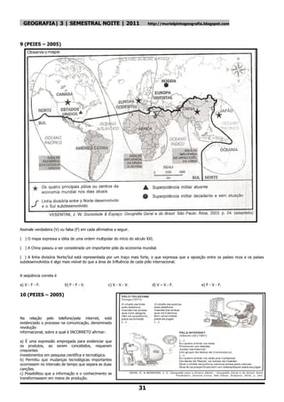 GEOGRAFIA| 3 | SEMESTRAL NOITE | 2011                                  http://murielpintogeografia.blogspot.com




9 (PEIES – 2005)




Assinale verdadeira (V) ou falsa (F) em cada afirmativa a seguir.

( ) O mapa expressa a idéia de uma ordem multipolar do início do século XXI.

( ) A China passou a ser considerada um importante pólo da economia mundial.

( ) A linha divisória Norte/Sul está representada por um traço mais forte, o que expressa que a oposição entre os países ricos e os países
subdesenvolvidos é algo mais visível do que a área de Influência de cada pólo internacional.


A seqüência correta é

a) V - F - F.             b) F - F - V.             c) V - V - V.          d) V – V - F.              e) F - V - F.

10 (PEIES – 2005)



Na relação pelo telefone/pela internet, está
evidenciado o processo na comunicação, denominado
revolução
informacional, sobre a qual é INCORRETO afirmar:

a) É uma expressão empregada para evidenciar que
os produtos, ao serem concebidos, requerem
crescentes
investimentos em pesquisa científica e tecnológica.
b) Permitiu que mudanças tecnológicas importantes
ocorressem no intervalo de tempo que separa as duas
canções.
c) Possibilitou que a informação e o conhecimento se
transformassem em meios de produção.

                                                                    31
 