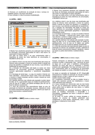 GEOGRAFIA| 3 | SEMESTRAL NOITE | 2011                                   http://murielpintogeografia.blogspot.com
                                                                             O Planeta Terra atualmente apresenta uma aceleração ímpar
d) Promoveu um encolhimento da produção de bens e serviços de                dos fluxos de informação, provocando repercussões em toda a
qualidade superior e de preços mais baixos.                                  vida social e na organização do espaço geográfico.
e) Essa revolução é a base do processo de globalização.                      Com base nos textos acima e em seus conhecimentos sobre a
                                                                             importância do acesso aos meios eletrônicos de comunicações,
                                                                             é INCORRETO afirmar que
  11 (UFPEL – 2007)
                                                                             (a) a telefonia móvel é uma das áreas mais beneficiadas pelo
                                                                             avanço da Internet, tendo aumentado o número de usuários
                                                                             devido à redução dos preços dos aparelhos e á ampliação de
                                                                             seus recursos, o que estimula as substituições de equipamentos.
                                                                             (b) a revolução nas informações está ligada ao acesso aos
                                                                             meios eletrônicos de comunicação, produzindo singularidades
                                                                             espaciais, recriando aglomerações geográficas e reproduzindo
                                                                             desigualdades sociais.
                                                                             (c) a tecnologia de banda larga – ou seja, de conexão à Internet
                                                                             com maior velocidade –, essencial para reduzir custos, tornar
                                                                             mais eficiente o comércio e integrar empresas, permite o acesso
                                                                             a dezoito por cento da população mundial.
                                                                             (d) o aparelho eletrônico mais utilizado pela população mundial,
                                                                             depois do rádio, da TV, a qual também segue um modelo de
                                                                             aperfeiçoamento, como do caso da TV digital, cujo padrão
                                                                             tecnológico para seu uso no Brasil foi definido recentemente.
                                                                             e) o ritmo das economias está essencialmente ligado ao grau de
                                                                             penetração da Internet nas sociedades nacionais, realizando-se
                                                                             ainda de maneira extremamente desigual e alargando o abismo
  O Planeta Terra atualmente apresenta uma aceleração ímpar dos fluxos       que separa os países desenvolvidos e subdesenvolvidos.
  de informação, provocando repercussões em toda a vida social e na          (f) I.R.
  organização do espaço geográfico.
  Com base nos textos acima e em seus conhecimentos sobre a
  importância do acesso aos meios eletrônicos de comunicações, é             13 (UFPEL – 2007) Analise os textos a seguir.
  INCORRETO afirmar que
                                                                             Fazendo contraponto as disfunções conjunturais do sistema
  (a) a telefonia móvel é uma das áreas mais beneficiadas pelo avanço da     econômico mundial, o desemprego, hoje, ・ estrutural, faz parte
  Internet, tendo aumentado o número de usuários devido à redução dos        da lógica com a qual opera o capitalismo contemporâneo,
  preços dos aparelhos e á ampliação de seus recursos, o que estimula as     decorrêcia da forma pela qual se reorganizou o processo
  substituições de equipamentos.                                             produtivo sob a globalização. Com base nos textos acima e em
  (b) a revolução nas informações está ligada ao acesso aos meios            seus conhecimentos sobre as conseqüências da precarização
  eletrônicos de comunicação, produzindo singularidades espaciais,           das relações de trabalho no mundo, é INCORRETO afirmar que
  recriando aglomerações geográficas e reproduzindo desigualdades
  sociais.                                                                   (a) graças as operações de fiscalização da OIT (Organiza鈬   o
  (c) a tecnologia de banda larga – ou seja, de conexão à Internet com       Internacional do Trabalho) foi eliminado do mercado mundial o
  maior velocidade –, essencial para reduzir custos, tornar mais eficiente   trabalho escravo, ou seja, o regime em que a recusa ao
  o comércio e integrar empresas, permite o acesso a dezoito por cento
                                                                             trabalho imposto implica castigo.
  da população mundial.                                                      (b) o progressivo crescimento da falta de trabalho formal e
  (d) o aparelho eletrônico mais utilizado pela população mundial, depois
                                                                             regular leva expressiva parcela dos trabalhadores a buscar
  do rádio, da TV, a qual também segue um modelo de aperfeiçoamento,         meios alternativos para sobreviver.
  como do caso da TV digital, cujo padrão tecnológico para seu uso no        (c) a busca incessante por mão-de-obra cada vez mais barata
  Brasil foi definido recentemente.                                          faz com que as multinacionais transfiram suas fábricas para
  e) o ritmo das economias está essencialmente ligado ao grau de             países pobres onde os salários são mais baixos e a matéria
  penetração da Internet nas sociedades nacionais, realizando-se ainda       prima mais acessível.
  de maneira extremamente desigual e alargando o abismo que separa os        (d) os investimentos em automação eliminaram milhares de
  países desenvolvidos e subdesenvolvidos.                                   postos de trabalhos, favorecendo a terceiriza鈬 e a     o
  (f) I.R.
                                                                             informalidade, modalidades que levam á redução do registro
                                                                             formal do trabalho.
                                                                             (e) há ainda, no mundo, milhões de crianças obrigadas a
  12 (UFPEL – 2007) Analise os textos a seguir.                              ingressar no universo do trabalho geralmente para
                                                                             complementar a renda familiar, prejudicando, assim, a base
                                                                             psicológica e intelectual do futuro adulto.
                                                                             (f) I.R.




                                                                   32
 
