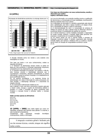 GEOGRAFIA| 3 | SEMESTRAL NOITE | 2011                                  http://murielpintogeografia.blogspot.com


                                                                       Com base nas informações e em seus conhecimentos, escolha a
 14 (UFPEL)                                                            alternativa que melhor
                                                                       explica a afirmativa acima.

                                                                       (a) A era da informação e da revolução científica prioriza a qualificação
                                                                       da mão-de-obra e a incorporação de novas habilidades, reconhecendo a
                                                                       diferença existente entre ricos e pobres.
                                                                       (b) A velocidade da informação é o benefício apresentado pela internet
                                                                       para a globalização, pois reduz o espaço mundial a um espaço virtual,
                                                                       sem a necessidade de integrar a todos os internautas.
                                                                       (c) A internacionalização da rede e a incorporação de centenas de
                                                                       milhões de usuários por todo o planeta exclui as diferenças culturais e
                                                                       econômicas devido à mundialização dos padrões de consumo.
                                                                       (d) A internet dinamizou e tornou imediatas transações e negociações
                                                                       em escala mundial, evitando a exclusão digital pelas parcerias com
                                                                       empresas e investimentos em inovações tecnológicas.
                                                                       (e) Ao mesmo tempo em que a internet facilita o processo de
                                                                       integração econômica global, é também responsável pela chamada
                                                                       exclusão digital, pois acentua a distância entre os usuários e aqueles
                                                                       que já viviam em situação de marginalidade econômica e social.
                                                                       (f) I.R.




 A situação retratada acima nos remete a uma evidente crise
 empregatícia no mundo.

 Com base nos textos e em seus conhecimentos, analise as
 seguintes afirmativas.
 I. O “fantasma” do desemprego sempre rondou os países em
 época de crise econômica; é ochamado desemprego conjuntural,
 conseqüência de mau desempenho da economia local.
 II. A crescente automação da produção, que substitui a mão-de-
 obra humana, provoca o desemprego estrutural, que é
 circunstancial e temporário, atingindo principalmente os jovens
 (dificultando o acesso ao primeiro emprego) e os trabalhadores de
 pouca qualificação técnica.
 III. Os avanços tecnológicos e as modernas formas de
 administração com vistas à diminuição de custos provocaram, em
 nível mundial, o desemprego estrutural e o crescimento do
 trabalho informal.
 IV. As corporações multinacionais instalam-se em
 todo o planeta e criam uma feroz concorrência, levando cada país
 a reduzir custos, enxugar o quadro de funcionários públicos e
 privados e a evitar a formação de blocos econômicos para
 fortalecer o mercado formal e enfrentar melhor o mercado
 mundial.

 Estão corretas apenas as afirmativas
 (a) I e II.
 (b) II e IV.
 (c) I, II e III.
 (d) II, III e IV.
 (e) I e III.
 (f) I.R.

 15 (UFPEL – 2006) Uma malha digital que cresce em
 velocidade vertiginosa está cobrindo nosso planeta: é a internet, a
 rede mundial de computadores.
 Considerando       essa    importante     inovação     tecnológica
 contemporânea, analise a informação:




                                                                 33
 