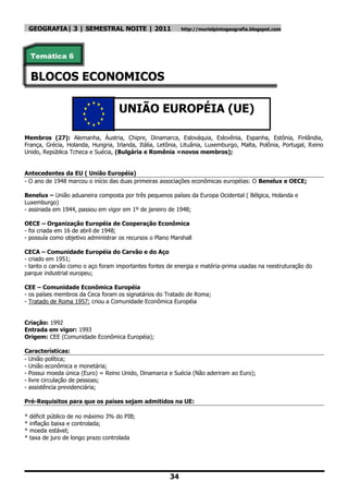 GEOGRAFIA| 3 | SEMESTRAL NOITE | 2011                   http://murielpintogeografia.blogspot.com




    Temática 6


    BLOCOS ECONOMICOS

                                    UNIÃO EUROPÉIA (UE)

Membros (27): Alemanha, Áustria, Chipre, Dinamarca, Eslováquia, Eslovênia, Espanha, Estônia, Finlândia,
França, Grécia, Holanda, Hungria, Irlanda, Itália, Letônia, Lituânia, Luxemburgo, Malta, Polônia, Portugal, Reino
Unido, República Tcheca e Suécia, (Bulgária e Romênia =novos membros);


Antecedentes da EU ( União Européia)
- O ano de 1948 marcou o início das duas primeiras associações econômicas européias: O Benelux e OECE;

Benelux – União aduaneira composta por três pequenos países da Europa Ocidental ( Bélgica, Holanda e
Luxemburgo)
- assinada em 1944, passou em vigor em 1º de janeiro de 1948;

OECE – Organização Européia de Cooperação Econômica
- foi criada em 16 de abril de 1948;
- possuía como objetivo administrar os recursos o Plano Marshall

CECA – Comunidade Européia do Carvão e do Aço
- criado em 1951;
- tanto o carvão como o aço foram importantes fontes de energia e matéria-prima usadas na reestruturação do
parque industrial europeu;

CEE – Comunidade Econômica Européia
- os países membros da Ceca foram os signatários do Tratado de Roma;
- Tratado de Roma 1957: criou a Comunidade Econômica Européia


Criação: 1992
Entrada em vigor: 1993
Origem: CEE (Comunidade Econômica Européia);

Características:
- União política;
- União econômica e monetária;
- Possui moeda única (Euro) = Reino Unido, Dinamarca e Suécia (Não aderiram ao Euro);
- livre circulação de pessoas;
- assistência previdenciária;

Pré-Requisitos para que os países sejam admitidos na UE:

*   déficit público de no máximo 3% do PIB;
*   inflação baixa e controlada;
*   moeda estável;
*   taxa de juro de longo prazo controlada




                                                       34
 