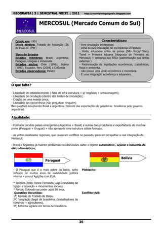 GEOGRAFIA| 3 | SEMESTRAL NOITE | 2011                        http://murielpintogeografia.blogspot.com



                      MERCOSUL (Mercado Comum do Sul)


   Criado em: 1991                                                           Características:
   Inicio efetivo: Tratado de Assunção (26               - livre circulação de pessoas;
   de Maio de 1991)                                      - zona de livre circulação de mercadorias e capitais;
                                                         - União aduaneira entre os países (São Borja/ Santo
   Tipos de Estados                                      Tomé = Primeira Aduana Integrada de Fronteira do
   Estados membros: Brasil, Argentina,                   Mercosul) = cobrança das TECs (padronização das tarifas
   Paraguai, Uruguai e Venezuela                         externas )
   Estados sócios: Chile (1996), Bolívia                 - Padronização de legislações econômicas, trabalhistas,
   (1997), Equador, Peru (2003) e Colômbia               fiscal e ambiental.
   Estados observadores: México                          - não possui uma união econômica e monetária.
                                                         - É uma integração econômica e aduaneira.


O que falta?

- Liberdade de estabelecimento ( falta de infra-estrutura = p/ negócios + armazenagem);
- Liberdade de circulação (dentro dos limites de circulação);
- Criação de uma moeda única;
- Liberdade de concorrência (não prejudicar ninguém)
Ex: questões envolvendo Brasil e Argentina ( boicote das exportações de geladeiras brasileiras pelo governo
argentino).


Atualidade:

- Formado por dois países emergentes (Argentina + Brasil) e outros dois produtores e exportadores de matéria-
prima (Paraguai + Uruguai) = não apresenta uma estrutura sólida formada;

- As velhas rivalidades regionais, que causaram conflitos no passado, parecem atrapalhar a real integração do
Mercosul;

- Brasil e Argentina já tiveram problemas nas discussões sobre o regime automotivo , açúcar e industria de
eletrodomésticos;


                                                                                             Bolívia
                            Paraguai

 - O Paraguai que é o mais pobre do bloco, sofre           Plebiscito:
 reflexos de muitos anos de instabilidade política
 interna = possui ligações com EUA.

 * Eleições 2008: Vence Fernando Lugo (candidato da
 Igreja + oposição + movimentos sociais).
 * Partido Colorado sai poder após 60 anos.
  Questões discutidas:                                     Conflito civil:
 1ª) Revisão do Tratado de Itaipu.
 2ª) Imigração Ilegal de brasileiros (trabalhadores do
 comércio + agricultores).
 3ª) Reforma agrária em terras de brasileiros.




                                                         36
 