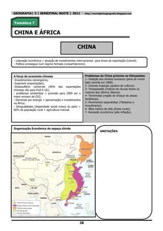 GEOGRAFIA| 3 | SEMESTRAL NOITE | 2011                    http://murielpintogeografia.blogspot.com



Temática 7


CHINA E ÁFRICA

                                                   CHINA

- Liberação econômica = atuação de investimentos internacionais para áreas de exportação (Litoral).
- Política prossegue num regime fechado (unipartidarismo).



A força da economia chinesa                              Problemas da China próximo as Olimpíadas:
-Investimentos estrangeiros;                             1- Violação dos direitos humanos (pena de morte
-Superávit (exportações);                                bate recorde em 2008).
-Desequilíbrio comercial (40% das exportações            2- Ciclones tropicais (quebra de cultivos).
chinesas vão para EUA E UE).                             3- Tempestades (Índices de chuvas foram os
- problemas ambientais = previsão para 2009 ser o        maiores dos últimos 30anos).
maior emissor de CO2;                                    4- Terremotos (região de choque de placas
- Demanda por energia = aproximação e investimentos      tectônicas).
na África;                                               5- Movimentos separatistas (Tibetanos e
- Desigualdades (disparidade social cresce no país) =    muçulmanos).
60% da população rural + agricultura manual.             6- Altos índices de aids (áreas rurais).
                                                         7- Recessão econômica (alta inflação).




Organização Econômica do espaço chinês
                                                                      ANOTAÇÕES:




                                                    38
 