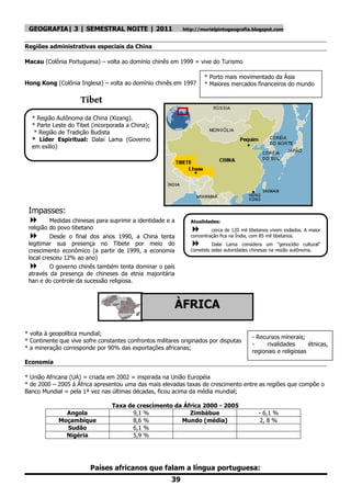 GEOGRAFIA| 3 | SEMESTRAL NOITE | 2011                       http://murielpintogeografia.blogspot.com


Regiões administrativas especiais da China

Macau (Colônia Portuguesa) – volta ao domínio chinês em 1999 = vive do Turismo

                                                                      * Porto mais movimentado da Ásia
Hong Kong (Colônia Inglesa) – volta ao domínio chinês em 1997         * Maiores mercados financeiros do mundo

                     Tibet
  * Região Autônoma da China (Xizang).
  * Parte Leste do Tibet (incorporada a China);
   * Região de Tradição Budista
  * Líder Espiritual: Dalai Lama (Governo
  em exílio)




 Impasses:
         Medidas chinesas para suprimir a identidade e a       Atualidades:
 religião do povo tibetano                                              cerca de 120 mil tibetanos vivem exilados. A maior
         Desde o final dos anos 1990, a China tenta            concentração fica na Índia, com 85 mil tibetanos.
 legitimar sua presença no Tibete por meio do                           Dalai Lama considera um "genocídio cultural"
 crescimento econômico (a partir de 1999, a economia            cometido pelas autoridades chinesas na região autônoma.
 local cresceu 12% ao ano)
         O governo chinês também tenta dominar o país
 através da presença de chineses da etnia majoritária
 han e do controle da sucessão religiosa.




 No oeste do Tibet encontra-se a Cordilheira do
                                                         ÀFRICA
 Himalaia = Monte Everest (8. 848m, ponto mais
 alto do planeta)
* volta à geopolítica mundial;
                                                                                           - Recursos minerais;
* Continente que vive sofre constantes confrontos militares originados por disputas
                                                                                           -     rivalidades      étnicas,
* a mineração corresponde por 90% das exportações africanas;
                                                                                           regionais e religiosas
Economia

* União Africana (UA) = criada em 2002 = inspirada na União Européia
* de 2000 – 2005 á África apresentou uma das mais elevadas taxas de crescimento entre as regiões que compõe o
Banco Mundial = pela 1ª vez nas últimas décadas, ficou acima da média mundial;

                                 Taxa de crescimento da África 2000 - 2005
              Angola                   9,1 %              Zimbábue                            - 6,1 %
            Moçambique                 8,6 %           Mundo (média)                          2, 8 %
              Sudão                    6,1 %
              Nigéria                  5,9 %




                         Países africanos que falam a língua portuguesa:
                                                        39
 