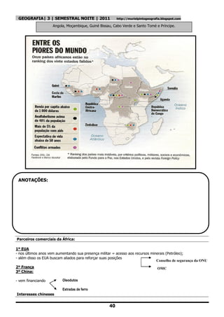 GEOGRAFIA| 3 | SEMESTRAL NOITE | 2011                   http://murielpintogeografia.blogspot.com

                    Angola, Moçambique, Guiné Bissau, Cabo Verde e Santo Tomé e Príncipe.




 ANOTAÇÕES:




Parceiros comerciais da África:

1º EUA
- nos últimos anos vem aumentando sua presença militar = acesso aos recursos minerais (Petróleo);
- além disso os EUA buscam aliados para reforçar suas posições
                                                                                Conselho de segurança da ONU
2º França                                                                         OMC
3º China:

- vem financiando         Oleodutos

                          Estradas de ferro
Interesses chineses


                                                    40
 