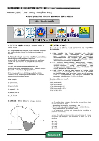 GEOGRAFIA| 3 | SEMESTRAL NOITE | 2011                                 http://murielpintogeografia.blogspot.com


* Petróleo (Angola) - Cobre ( Zâmbia) - Ferro (África do Sul)

                              Maiores produtores africanos de Petróleo de Gás natural

                                             Líbia – Nigéria - Argélia




                                         TESTES – TEMÁTICA 7
 1 (PEIES – 2005) Com relação à economia chinesa, é                   2D (UFGRS – 2007)
 correto afirmar:

 I. A implementação das chamadas zonas econômicas especiais e
 das cidades abertas na costa litorânea proporcionou grande
 impulso.

 II. Além da liberalização econômica, outro fator fundamental que
 está atraindo vultosos capitais é o baixo custo
 de uma mão-de-obra disciplinada e relativamente qualificada,
 constituindo relevante fator de competitividade da indústria
 chinesa.

 III. Uma face dessa economia é caracterizada pelo
 aprofundamento das desigualdades sociais e regionais que tem
 provocado o aumento das migrações internas.

 IV. A entrada da China na OMC (Organização Mundial do
 Comércio) foi um dos principais acontecimentos da economia
 internacional no início deste século.

 Estão corretas

 a) apenas I e II.

 b) apenas I e IV

 c) apenas II e III.

 d) apenas III e IV

 e) I, II, III e IV


 3 (UFRGS – 2005) Observe o mapa abaixo.
                                                                       As afirmações abaixo retratam algumas das características atuais
                                                                       da área assinalada no mapa.
                                                                       1. A incidência de indivíduos soropositivos é alta.
                                                                       2. A maioria da população é negra e professa a religião islâmica.
                                                                       3. Há grandes reservas de diamantes e ouro.
                                                                       4. Há atualmente conflitos pela independência, contrários às
                                                                       potências colonizadoras.

                                                                       As duas afirmações que correspondem a características da maioria
                                                                       dos países que integram a área assinalada no mapa são as de
                                                                       números

                                                                       (A) 1 e 2.
                                                                       (B) 1 e 3.
                                                                       (C) 2 e 3.
                                                                       (D) 2 e 4.
                                                                       (E) 3 e 4.




                                                                    Temática 8
                                                                     41
 