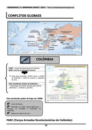 GEOGRAFIA| 3 | SEMESTRAL NOITE | 2011                      http://murielpintogeografia.blogspot.com




 CONFLITOS GLOBAIS




                                         COLÔMBIA

  FARC – Forças Revolucionárias da Colômbia
  ELN – Exército de Libertação Nacional


   Essas    duas guerrilhas mantém ativo o conflito
      na Colômbia = tráfico de cocaína e seqüestro
      de civis.

  AUC (Audefesas Unidas da Colômbia )
  - Organização paramilitar apoiada pelo exército
  colombiano = combate à guerrilha.




Vem perdendo poder de fogo em 2008:

    morte de líderes;
     libertação de reféns (Ingrid Bittencourt –
Francesa, ex candidata a Presidente da
Colômbia).
    Queda nos cultivos da coca.



FARC (Forças Armadas Revolucionárias da Colômbia)

                                                       42
 