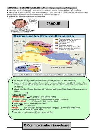 GEOGRAFIA| 3 | SEMESTRAL NOITE | 2011                     http://murielpintogeografia.blogspot.com
 Grupo de rebeldes de ideologia comunista cujo objetivo declarado é tomar o poder no país pela força.
 Gostam de se autodenominar "guerrilheiros marxistas", dada a inspiração esquerdista que tiveram quando da
sua criação, em meio a uma guerra civil ocorrida na Colômbia nos anos 60.
 Considerada pela ONU uma organização terrorista.


                                                       IRAQUE




       Na antiguidade a região era chamada de Mesopotâmia (entre rios) = Tigres e Eufrates;
       Apesar de existir um governo formalmente eleito + uma constituição aprovada (2005) = poder político
          sustenta-se com base nas forças militares dos EUA e do Reino Unido (maior contingente militar não
          americanos;
         aliança reduzida no Iraque (Coréia do Sul = diminuiu contingente) (Itália, Japão e Dinamarca retiram
          tropas).

      Distribuição Étnica
      ÁRABES XIITAS            60 % (Iraque) – 16% (Oriente Médio)
        Radicais = religião e política juntos = fundamentalistas (Hamas, Hezbollah).
      ÁRABES SUNITAS              20 % (Iraque) – 84% (Oriente Médio)
        Moderados = religião uma coisa política outra
        Seguidores de Sadaã Hussein.
      CURDOS           15% (Iraque) = maior povo do mundo sem pátria (25 milhões de curdos vivem
      espalhados por seis países do Oriente Médio).
        Aparecem ao norte iraquiano (Região rica em petróleo).




                       O Conflito árabe - israelense
                                                      43
 