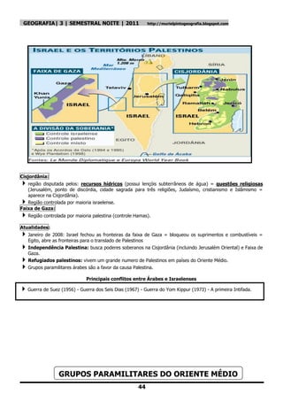 GEOGRAFIA| 3 | SEMESTRAL NOITE | 2011                         http://murielpintogeografia.blogspot.com




Cisjordânia:
 região  disputada pelos: recursos hídricos (possui lençóis subterrâneos de água) = questões religiosas
   (Jerusalém, ponto de discórdia, cidade sagrada para três religiões, Judaísmo, cristianismo e Islâmismo =
   aparece na Cisjordânia).
  Região controlada por maioria israelense.
Faixa de Gaza:
 Região controlada por maioria palestina (controle Hamas).
Atualidades:
 Janeiro de 2008: Israel fechou as fronteiras da faixa de Gaza = bloqueou os suprimentos e combustíveis =
    Egito, abre as fronteiras para o translado de Palestinos
 Independência Palestina: busca poderes soberanos na Cisjordânia (incluindo Jerusalém Oriental) e Faixa de
    Gaza.
   Refugiados palestinos: vivem um grande numero de Palestinos em países do Oriente Médio.
   Grupos paramilitares árabes são a favor da causa Palestina.

                                Principais conflitos entre Árabes e Israelenses

 Guerra de Suez (1956) - Guerra dos Seis Dias (1967) - Guerra do Yom Kippur (1973) - A primeira Intifada.




                  GRUPOS PARAMILITARES DO ORIENTE MÉDIO
                                                         44
 