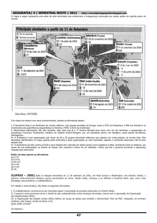 GEOGRAFIA| 3 | SEMESTRAL NOITE | 2011                               http://murielpintogeografia.blogspot.com
O mapa a seguir apresenta uma série de atos terroristas que evidenciam a insegurança provocada por essas ações em grande parte do
mundo.




Com base nos textos e em seus conhecimentos, analise as afirmativas abaixo.

I. O terrorismo hoje é um fenômeno do mundo islâmico, com grupos atuantes na Europa, como o ETA (na Espanha), o IRA (na Irlanda) e os
movimentos dos guerrilheiros esquerdistas na América, FARC e ELN (na Colômbia).
II. Movimentos extremados não são recentes, haja vista que já a 1ª Guerra Mundial teve início com um ato terrorista: o assassinato do
arquiduque Francisco Ferdinando, herdeiro do Império Austro-Húngaro, por um estudante sérvio, em Serajevo, atual capital da Bósnia-
Herzegovina.
III. A Al-Qaeda é uma organização que reúne de 20 a 30 grupos terroristas islâmicos que operam por conta própria, no mundo todo. Dos
atentados identificados no mapa, grande parte atribuídos a essa organização ou nela inspirados, apenas o continente americano não foi alvo
desses atos.
IV. O sentimento de ódio contra os EUA e seus aliados tem colocado em alerta países como Inglaterra e Itália. Sobretudo entre os italianos, por
causa de sua participação na Guerra do Iraque, tem crescido o temor de um atentado, motivo que fez o governo aumentar a segurança
naquele país peninsular.

Estão corretas apenas as afirmativas
(a) I e II.
(b) II e IV.
(c) III e IV
(d) I e III.
(e) I e IV.
(f) I.R.

5(UFRGS – 2005) Após os ataques terroristas de 11 de setembro de 2001, em Nova Iorque e Washington, nos Estados Unidos, o
governo norte-americano declarou guerra permanente ao terror. Desde então, começou a se delinear a Doutrina Bush, que, como nova
estratégia, desconsiderou o multilateralismo.

Em relação a essa temática, são feitas as seguintes afirmações.

I. O multilateralismo caracteriza-se por restrições legais à importação de produtos fabricados no Oriente Médio.
II. O governo norte-americano dá-se o direito de agir unilateralmente contra ameaças terroristas, mesmo sem a aprovação da Organização
das NaçõesUnidas (ONU).
III. A Organização das Nações Unidas (ONU) definiu um grupo de países que constitui o denominado “Eixo do Mal”, integrado, em primeira
instância, pelo Iraque, Coréia do Norte e Irã.
Quais estão corretas?

(A) Apenas I.


                                                                     47
 