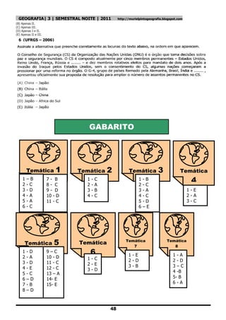 GEOGRAFIA| 3 | SEMESTRAL NOITE | 2011            http://murielpintogeografia.blogspot.com
(B) Apenas II.
(C) Apenas III.
(D) Apenas I e II.
(E) Apenas II e III.
  6 (UFRGS – 2006)




                                   GABARITO




         Temática          1    Temática      2          Temática          3             Temática
     1
     2
         –B
         -C
                       7- B
                       8- C
                                  1
                                  2
                                      -
                                      -
                                          C
                                          A
                                                                1
                                                                2
                                                                    -B
                                                                    -C
                                                                                               4
     3   -D            9- D       3   -   B                     3   -A                        1-E
     4   -A            10 - D     4   -   C                     4   -C                        2-A
     5   -A            11 - C                                   5   -D                        3-C
     6   -C                                                     6   –E




      Temática            5     Temática                Temática
                                                           7
                                                                                 Temática
                                                                                    8
     1   -D            9–C            6                  1-E                         1-A
     2   -A            10 - D     1-C
     3   -D            11 - C                            2-D                         2-D
                                  2-E                    3-B                         3–C
     4   -E            12 - C     3-D
     5   -C            13 – A                                                        4 -B
     6   –D            14- E                                                         5- B
     7   -B            15- E                                                         6-A
     8   –D



                                              48
 