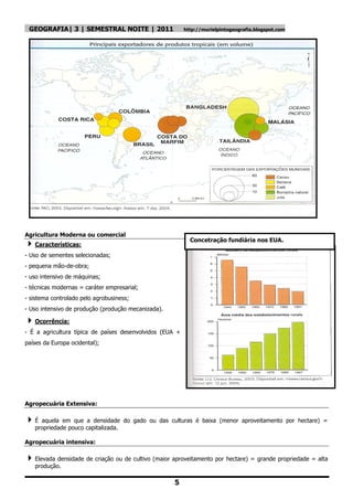 GEOGRAFIA| 3 | SEMESTRAL NOITE | 2011                    http://murielpintogeografia.blogspot.com




Agricultura Moderna ou comercial
                                                            Concetração fundiária nos EUA.
 Características:
- Uso de sementes selecionadas;
- pequena mão-de-obra;
- uso intensivo de máquinas;
- técnicas modernas = caráter empresarial;
- sistema controlado pelo agrobusiness;
- Uso intensivo de produção (produção mecanizada).

 Ocorrência:
- É a agricultura típica de países desenvolvidos (EUA +
países da Europa ocidental);




Agropecuária Extensiva:

É   aquela em que a densidade do gado ou das culturas é baixa (menor aproveitamento por hectare) =
   propriedade pouco capitalizada.

Agropecuária intensiva:

 Elevada densidade de criação ou de cultivo (maior aproveitamento por hectare) = grande propriedade = alta
   produção.

                                                     5
 