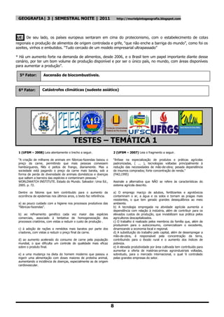 GEOGRAFIA| 3 | SEMESTRAL NOITE | 2011                                   http://murielpintogeografia.blogspot.com




UE: De seu lado, os países europeus sentaram em cima do protecionismo, com o estabelecimento de cotas
regionais e produção de alimentos de origem controlada e grife, “que não enche a barriga do mundo”, como foi os
azeites, vinhos e embutidos. “Tudo cercado de um modelo empresarial ultrapassado”

* Há um aumento forte na demanda de alimentos, desde 2006, e o Brasil tem um papel importante diante desse
cenário, por ter um bom volume de produção disponível e por ser o único país, no mundo, com áreas disponíveis
para aumentar a produção”.

  5º Fator:        Ascensão de biocombustíveis.


 6º Fator:        Catástrofes climáticas (sudeste asiático)




                                        TESTES – TEMÁTICA 1
 1 (UFSM – 2008) Leia atentamente o trecho a seguir.                 2 (UFSM – 2007) Leia o fragmento a seguir.

 "A criação de milhares de animais em fábricas-fazendas baixou o     "ênfase na especialização de produtos e práticas agrícolas
 preço da carne, permitindo que mais pessoas comessem                padronizadas, ( ... ), tecnologias voltadas principalmente à
 hambúrgueres, filés e peitos de frango, diariamente. Mas a          redução das necessidades de mão-de-obra; pesada dependência
 sociedade está pagando o preço da carne mais barata, sob a          de insumos comprados; forte concentração de renda."
 forma de perda de diversidade de animais domésticos e doenças       (FAO,1995)
 que saltam a barreira das espécies e contaminam pessoas."
 WORLDWATCH INSTITUTE. Estado do Mundo. Salvador: Uma Ed.,           Assinale a alternativa que NÃO se refere às características do
 2005. p. 72.                                                        sistema agrícola descrito.

 Dentre os fatores que tem contribuído para o aumento da             a) O emprego maciço de adubos, fertilizantes e agrotóxicos
 ocorrência de epidemias nos últimos anos, o texto faz referência.   contaminam o ar, a água e os solos e tornam as pragas mais
                                                                     resistentes, o que tem gerado grandes desequilíbrios ao meio
 a) ao pouco cuidado com a higiene nos processos produtivos das      ambiente.
 "fábricas-fazendas".                                                b) A tecnologia empregada na atividade agrícola aumenta a
                                                                     dependência com relação à indústria, além de contribuir para os
 b) ao refinamento genético cada vez maior das espécies              elevados custos de produção, que inviabilizam sua prática pelos
 comerciais, associado à tentativa de homogeneização dos             agricultores descapitalizados.
 processos criatórios, com vistas a reduzir o custo de produção .    c) O trabalho é realizado pelos membros da família que, além de
                                                                     produzirem para o autoconsumo, comercializam o excedente,
 c) à adoção de rações e remédios mais baratos por parte dos         dinamizando a economia local e regional.
 criadores, com vistas a reduzir o preço final da carne.             d) A substituição do trabalho pelo capital, além de desempregar a
                                                                     mão-de-obra, é responsável pela concentração da terra,
 d) ao aumento acelerado do consumo de carne pela população          contribuindo para o êxodo rural e o aumento dos índices de
 mundial, o que dificulta um controle de qualidade mais eficaz       pobreza.
 sobre o produto final.                                              e) A elevada produtividade por área cultivada tem contribuído para
                                                                     aumentar a oferta de matérias-primas agroindustriais voltadas,
 e) a uma mudança na dieta do homem moderno que passou a             sobretudo, para o mercado internacional, o qual 'é controlado
 ingerir uma alimentação com doses maiores de proteína animal,       pelas grandes empresas do setor.
 aumentando a incidência de doenças, especialmente as de origem
 cardiovascular.




                                                                     8
 