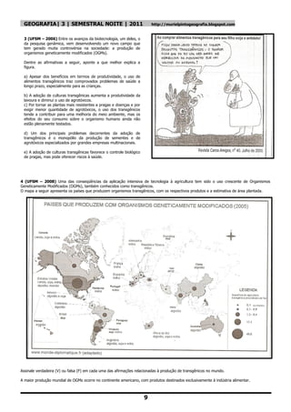 GEOGRAFIA| 3 | SEMESTRAL NOITE | 2011                                    http://murielpintogeografia.blogspot.com


 3 (UFSM – 2006) Entre os avanços da biotecnologia, um deles, o
 da pesquisa genâmica, vem desenvolvendo um novo campo que
 tem gerado muita controvérsia na sociedade: a produção de
 organismos geneticamente modificados (OGMs).

 Dentre as afirmativas a seguir, aponte a que melhor explica a
 figura.

 a) Apesar dos benefícios em termos de produtividade, o uso de
 alimentos transgênicos traz comprovados problemas de saúde a
 longo prazo, especialmente para as crianças.

 b) A adoção de culturas transgênicas aumenta a produtividade da
 lavoura e diminui o uso de agrotóxicos.
 c) Por tornar as plantas mais resistentes a pragas e doenças e por
 exigir menor quantidade de agrotóxicos, o uso dos transgênicos
 tende a contribuir para uma melhoria do meio ambiente, mas os
 efeitos do seu consumo sobre o organismo humano ainda não
 estão plenamente testados.

 d) Um dos principais problemas decorrentes da adoção de
 transgênicos é o monopólio da produção de sementes e de
 agrotóxicos especializados por grandes empresas multinacionais.

 e) A adoção de culturas transgênicas favorece o controle biológico
 de pragas, mas pode oferecer riscos à saúde.




4 (UFSM – 2008) Uma das conseqüências da aplicação intensiva de tecnologia à agricultura tem sido o uso crescente de Organismos
Geneticamente Modificados (OGMs), também conhecidos como transgênicos.
O mapa a seguir apresenta os países que produzem organismos transgênicos, com os respectivos produtos e a estimativa de área plantada.




Assinale verdadeira (V) ou falsa (F) em cada uma das afirmações relacionadas à produção de transgênicos no mundo.

A maior produção mundial de OGMs ocorre no continente americano, com produtos destinados exclusivamente à indústria alimentar.



                                                                      9
 