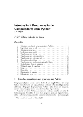 Introdu¸c˜ao `a Programa¸c˜ao de
Computadores com Python∗
1.a
edi¸c˜ao
Prof.o
Sidney Roberto de Sousa
Conte´udo
1 Criando e executando um programa em Python . . . . . . . . . . 1
2 Imprimindo texto na tela . . . . . . . . . . . . . . . . . . . . . . 3
3 Criando coment´arios . . . . . . . . . . . . . . . . . . . . . . . . 4
4 Lendo valores do usu´ario . . . . . . . . . . . . . . . . . . . . . . 5
5 Trabalhando com strings . . . . . . . . . . . . . . . . . . . . . . 6
6 Trabalhando com n´umeros inteiros . . . . . . . . . . . . . . . . 11
7 Trabalhando com n´umeros reais . . . . . . . . . . . . . . . . . . 12
8 Opera¸c˜oes matem´aticas . . . . . . . . . . . . . . . . . . . . . . 13
9 Trabalhando com booleanos e opera¸c˜oes l´ogicas . . . . . . . . . 16
10 Controlando o ﬂuxo do programa . . . . . . . . . . . . . . . . . 18
11 Utilizando la¸cos de repeti¸c˜ao . . . . . . . . . . . . . . . . . . . 24
12 Listas . . . . . . . . . . . . . . . . . . . . . . . . . . . . . . . . 29
13 Dicion´arios . . . . . . . . . . . . . . . . . . . . . . . . . . . . . 36
14 Manipula¸c˜ao de arquivos . . . . . . . . . . . . . . . . . . . . . . 40
15 Lidando com erros . . . . . . . . . . . . . . . . . . . . . . . . . 47
1 Criando e executando um programa em Python
Um programa Python b´asico ´e escrito dentro de um script Python. Um script
Python ´e simplesmente um arquivo textual contendo linhas de c´odigo escritas
utilizando a linguagem de programa¸c˜ao Python. Estas linhas, em conjunto,
cont´em instru¸c˜oes para fazer o computador realizar alguma tarefa.
Para criar um script Python, primeiramente vocˆe deve escolher um editor de
texto adequado. Um editor de texto ´e um programa pelo qual ´e poss´ıvel criar,
editar e salvar arquivos que cont´em basicamente texto simples – como os scripts
∗
Este material est´a baseado no Python 3≥3.4.
1
 