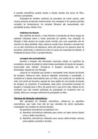 A pressão atmosférica gerada impele o líquido através dos poros do filtro,
retendo o precipitado.
Empregam-se também cadinhos de porcelana de fundo poroso, pelo
mesmo processo já descrito anteriormente. Sua vantagem é de suportar grandes
variações de temperaturas. As camadas filtrantes são apresentadas com
porosidade grossa, média e fina.
Cadinhos de Gooch:
Nos cadinhos de Gooch, o meio filtrante é constituído de fibras longas de
asbestos colocadas sobre o fundo perfurado do cadinho. Sua utilização na
filtração é feita através de sucção sendo incluído com uma suspensão rala de
amianto em água destilada. Após, aplica-se sucção fraca. Quando a camada tiver
um ou dois centímetros de espessura, sobre ela coloca-se um pequeno disco de
porcelana, perfurando, e adiciona-se mais um pouco de suspensão de asbesto. A
finalidade do disco é fixar a camada filtrante.
Lavagem dos precipitados:
Durante a lavagem são eliminadas impurezas retidas na superfície do
precipitado, através da adição de determinada quantidade de líquido de lavagem,
preconizado

pelo

método.

Procede-se

à

lavagem

começando

por

uma

decantação, seguida de uma filtração.
Lança-se no recipiente que contém o precipitado certo volume de líquido
de lavagem. Mistura-se bem, deixa-se depositar novamente o precipitado, e
transfere-se o líquido sobrenadante para um filtro, com auxílio de um bastão de
vidro com ponta de borracha, seguida de nova adição de uma porção de líquido
de lavagem no recipiente. O precipitado, após sofrer conveniente processo de
lavagem, é lançado para o filtro, de acordo com o que já foi visto. Depois de ter
verificado que não existem partículas do precipitado no recipiente nem no
bastão, efetua-se a lavagem definitiva do precipitado no filtro.
Técnicas de titulação volumétrica:
Nas

operações

de

titulação

volumétrica,

utilizam-se

os

aparelhos

volumétricos, que nada mais são do que utensílios de vidros graduados,
empregados nas medidas de volumes líquidos.
Os aparelhos volumétricos se classificam em:
a) Aparelhos volumétricos calibrados para conter um dado volume líquido
como o balão volumétrico;
b) Aparelhos volumétricos calibrados para escoar determinados volumes
como pipetas, provetas e buretas.

10

 