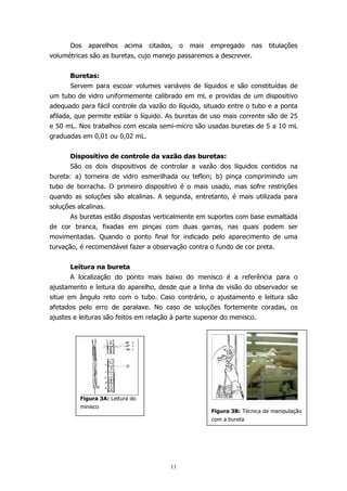 Dos

aparelhos

acima

citados,

o

mais

empregado

nas

titulações

volumétricas são as buretas, cujo manejo passaremos a descrever.
Buretas:
Servem para escoar volumes variáveis de líquidos e são constituídas de
um tubo de vidro uniformemente calibrado em mL e providas de um dispositivo
adequado para fácil controle da vazão do líquido, situado entre o tubo e a ponta
afilada, que permite estilar o líquido. As buretas de uso mais corrente são de 25
e 50 mL. Nos trabalhos com escala semi-micro são usadas buretas de 5 a 10 mL
graduadas em 0,01 ou 0,02 mL.
Dispositivo de controle da vazão das buretas:
São os dois dispositivos de controlar a vazão dos líquidos contidos na
bureta: a) torneira de vidro esmerilhada ou teflon; b) pinça comprimindo um
tubo de borracha. O primeiro dispositivo é o mais usado, mas sofre restrições
quando as soluções são alcalinas. A segunda, entretanto, é mais utilizada para
soluções alcalinas.
As buretas estão dispostas verticalmente em suportes com base esmaltada
de cor branca, fixadas em pinças com duas garras, nas quais podem ser
movimentadas. Quando o ponto final for indicado pelo aparecimento de uma
turvação, é recomendável fazer a observação contra o fundo de cor preta.
Leitura na bureta
A localização do ponto mais baixo do menisco é a referência para o
ajustamento e leitura do aparelho, desde que a linha de visão do observador se
situe em ângulo reto com o tubo. Caso contrário, o ajustamento e leitura são
afetados pelo erro de paralaxe. No caso de soluções fortemente coradas, os
ajustes e leituras são feitos em relação à parte superior do menisco.

Figura 3A: Leitura do
minisco

Figura 3B: Técnica de manipulação
com a bureta

11

 