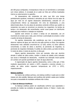 até 200 graus centígrados. A temperatura é lida em um termômetro e controlada
com chave seletora. A circulação do ar pode ser feita por orifícios localizados
interna ou externamente no aparelho.
Os dessecadores são recipientes de vidro, que têm uma tampa
perfeitamente ajustável, mantendo a atmosfera do seu interior livre de vapor de
água por meio de um agente dessecante (desidratante), colocado em um
compartimento inferior ao dessecador. Em cima do desidratante, a uma
determinada altura, há uma placa de porcelana contendo orifícios que sustêm os
recipientes nos quais se encontram as amostras (ou reagentes). As bordas da
tampa e do dessecador são esmerilhados, sendo usual passar um lubrificante
adequado para melhorar a vedação do recipiente.
Quando você remover ou colocar a tampa de um dessecador, use um
movimento de arrastar para o lado, para minimizar a perturbação da amostra e evitar
a quebra da tampa do dessecador.
Os agentes dessecantes são substâncias que tem a propriedade de
absorver vapores de água, por meio de uma ação química ou física. Dos agentes
dessecantes mais utilizados encontram-se: a) CaCl2 anidro; b) ácido sulfúrico
concentrado; c) óxido de cálcio e alumínio; d) perclorato de magnésio; e)
perclorato de magnésio triidratado; f) sulfato de cálcio anidro; g) óxido de bário;
h) óxido de cálcio; i) óxido de alumínio; j) sílica gel.
Alguns agentes dessecantes, como por exemplo, sílica gel, alumínio
ativado e sulfato de cálcio anidro, contêm o cloreto de cobalto como indicador
que acusa a hidratação do dessecante, mudando sua colaração inicial quando
em contato com grande quantidade de vapor de água absorvido.
A regeneração de alguns agentes dessecantes, como a sílica gel, é feita
mediante aquecimento em estufa a 120oC, enquanto a alumina ativada e o
sulfato

de

cálcio

anidro

requerem

temperaturas

de

175oC

e

275oC,

respectivamente.
Balança analítica:
Na maioria das análises químicas, uma balança analítica é usada para se obter
massas com alta exatidão. Balanças semi-analíticas são também usadas para medidas
nas quais a necessidade de resultados confiáveis não é crítica.
1. Tipos de Balanças Analíticas:
As balanças analíticas podem ser classificadas conforme suas capacidades e
precisões de medida nas condições de capacidade máxima. A Tabela 1 mostra esta
classificação.

13

 
