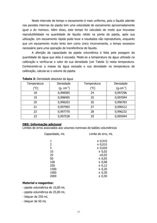 Neste intervalo de tempo o escoamento é mais uniforme, pois o líquido aderido
nas paredes internas da pipeta tem uma velocidade de escoamento aproximadamente
igual a do menisco. Além disso, este tempo foi calculado de modo que houvesse
reprodutibilidade na quantidade de líquido retido na ponta da pipeta, após sua
utilização. Um escoamento rápido pode levar a resultados não reprodutíveis, enquanto
que um escoamento muito lento tem como único inconveniente, o tempo excessivo
necessário para uma operação de transferência de líquido.
A aferição da capacidade da pipeta volumétrica é feita pela pesagem da
quantidade de água que dela é escoada. Mede-se a temperatura da água utilizada na
calibração e verifica-se o valor de sua densidade (ver Tabela 3) nesta temperatura.
Conhecendo-se a massa da água escoada e sua densidade na temperatura de
calibração, calcula-se o volume da pipeta.
Tabela 3: Densidade absoluta da água
Temperatura

Densidade

Temperatura

Densidade

(g. cm )

o

( C)

(g.cm-3)

18

0,998585

24

0,997296

19

0,998405

25

0,997044

20

0,998203

26

0,996783

21

0,997992

27

0,996512

22

0,997770

28

0,996232

23

0,997538

29

0,995944

o

-3

( C)

OBS: Informação adicional
Limites de erros associados aos volumes nominais de balões volumétricos
Capacidade, mL

Limite de erro, mL

1
2
5
10
25
50
100
250
1500
1000
2000

± 0,010
± 0,015
± 0,020
± 0,02
±0,03
± 0,05
± 0,08
± 0,12
± 0,20
± 0,30
± 0,50

Material e reagentes:
- pipeta volumétrica de 10,00 mL
- pipeta volumétrica de 25,00 mL
- béquer de 250 mL
- béquer de 50 mL

17

 
