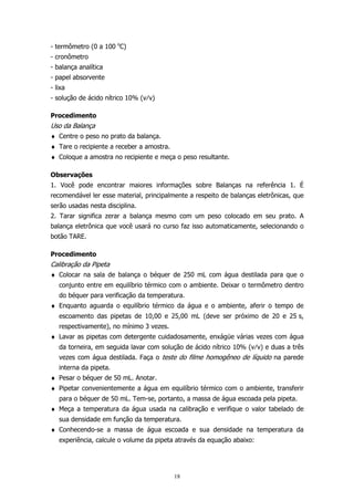- termômetro (0 a 100 oC)
- cronômetro
- balança analítica
- papel absorvente
- lixa
- solução de ácido nítrico 10% (v⁄v)
Procedimento

Uso da Balança
♦ Centre o peso no prato da balança.
♦ Tare o recipiente a receber a amostra.
♦ Coloque a amostra no recipiente e meça o peso resultante.
Observações
1. Você pode encontrar maiores informações sobre Balanças na referência 1. É
recomendável ler esse material, principalmente a respeito de balanças eletrônicas, que
serão usadas nesta disciplina.
2. Tarar significa zerar a balança mesmo com um peso colocado em seu prato. A
balança eletrônica que você usará no curso faz isso automaticamente, selecionando o
botão TARE.
Procedimento

Calibração da Pipeta
♦ Colocar na sala de balança o béquer de 250 mL com água destilada para que o
conjunto entre em equilíbrio térmico com o ambiente. Deixar o termômetro dentro
do béquer para verificação da temperatura.
♦ Enquanto aguarda o equilíbrio térmico da água e o ambiente, aferir o tempo de
escoamento das pipetas de 10,00 e 25,00 mL (deve ser próximo de 20 e 25 s,
respectivamente), no mínimo 3 vezes.
♦ Lavar as pipetas com detergente cuidadosamente, enxágüe várias vezes com água
da torneira, em seguida lavar com solução de ácido nítrico 10% (v⁄v) e duas a três
vezes com água destilada. Faça o teste do filme homogêneo de líquido na parede
interna da pipeta.
♦ Pesar o béquer de 50 mL. Anotar.
♦ Pipetar convenientemente a água em equilíbrio térmico com o ambiente, transferir
para o béquer de 50 mL. Tem-se, portanto, a massa de água escoada pela pipeta.
♦ Meça a temperatura da água usada na calibração e verifique o valor tabelado de
sua densidade em função da temperatura.
♦ Conhecendo-se a massa de água escoada e sua densidade na temperatura da
experiência, calcule o volume da pipeta através da equação abaixo:

18

 