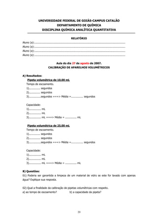 UNIVERSIDADE FEDERAL DE GOIÁS-CAMPUS CATALÃO
DEPARTAMENTO DE QUÍMICA
DISCIPLINA QUÍMICA ANALÍTICA QUANTITATIVA
RELATÓRIO
Aluno (a):.................................................................................................................
Aluno (a):.................................................................................................................
Aluno (a):.................................................................................................................
Aluno (a):.................................................................................................................
Aula do dia 27 de agosto de 2007.
CALIBRAÇÃO DE APARELHOS VOLUMÉTRICOS
A) Resultados:
Pipeta volumétrica de 10,00 mL
Tempo de escoamento.
1).............. segundos
2).............. segundos
3)...............segundos ===> Média =............... segundos
Capacidade:
1)............... mL
2)............... mL
3)............... mL ===> Média = .............. mL
Pipeta volumétrica de 25,00 mL
Tempo de escoamento.
1).............. segundos
2).............. segundos
3)...............segundos ===> Média =............... segundos
Capacidade:
1)............... mL
2)............... mL
3)............... mL ===> Média = .............. mL
B) Questões:
01) Poderia ser garantida a limpeza de um material de vidro se este for lavado com apenas
água? Explique sua resposta.
02) Qual a finalidade da calibração de pipetas volumétricas com respeito.
a) ao tempo de escoamento?

b) a capacidade da pipeta?

20

 