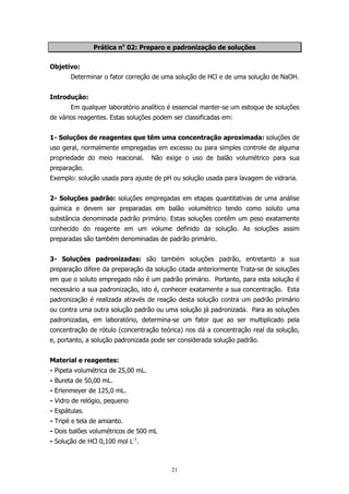 Prática no 02: Preparo e padronização de soluções
Objetivo:
Determinar o fator correção de uma solução de HCl e de uma solução de NaOH.
Introdução:
Em qualquer laboratório analítico é essencial manter-se um estoque de soluções
de vários reagentes. Estas soluções podem ser classificadas em:
1- Soluções de reagentes que têm uma concentração aproximada: soluções de
uso geral, normalmente empregadas em excesso ou para simples controle de alguma
propriedade do meio reacional.

Não exige o uso de balão volumétrico para sua

preparação.
Exemplo: solução usada para ajuste de pH ou solução usada para lavagem de vidraria.
2- Soluções padrão: soluções empregadas em etapas quantitativas de uma análise
química e devem ser preparadas em balão volumétrico tendo como soluto uma
substância denominada padrão primário. Estas soluções contêm um peso exatamente
conhecido do reagente em um volume definido da solução. As soluções assim
preparadas são também denominadas de padrão primário.
3- Soluções padronizadas: são também soluções padrão, entretanto a sua
preparação difere da preparação da solução citada anteriormente Trata-se de soluções
em que o soluto empregado não é um padrão primário. Portanto, para esta solução é
necessário a sua padronização, isto é, conhecer exatamente a sua concentração. Esta
padronização é realizada através de reação desta solução contra um padrão primário
ou contra uma outra solução padrão ou uma solução já padronizada. Para as soluções
padronizadas, em laboratório, determina-se um fator que ao ser multiplicado pela
concentração de rótulo (concentração teórica) nos dá a concentração real da solução,
e, portanto, a solução padronizada pode ser considerada solução padrão.
Material e reagentes:
- Pipeta volumétrica de 25,00 mL.
- Bureta de 50,00 mL.
- Erlenmeyer de 125,0 mL.
- Vidro de relógio, pequeno
- Espátulas.
- Tripé e tela de amianto.
- Dois balões volumétricos de 500 mL
- Solução de HCl 0,100 mol L-1.

21

 