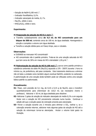 - Solução de NaOH 0,100 mol L-1.
- Indicador fenolftaleína, 0,1%.
- Indicador alaranjado de metila, 0,1 %.
- Na2CO3, sólido e seco.
- KH(C8H4O4), sólido e seco.
Experimento:
A) Preparação da solução de HCl 0,1 mol L-1:
♦ Transfira cuidadosamente cerca de 4,5 mL de HCl concentrado para um
béquer de 500 mL contendo cerca de 100 mL de água destilada. Homogeneíze a
solução e complete o volume com água destilada.
♦ Transfira a solução obtida para um frasco limpo, seco e rotulado.
Observações:
♦ CUIDADO ao manusear HCl concentrado!
♦ HCl concentrado não é padrão primário. Trata-se de uma solução saturada de HCl
que tem cerca de 36% em massa de HCl e densidade 1,18 g.mL-1.
B) Padronização da solução de HCl 0,100 mol L-1: usa-se como padrão primário a
substância carbonato de sódio PA [Na2CO3] aquecido a 270 - 3OOoC durante 1 hora no
mínimo ou, de preferência, até peso constante. Este tratamento destina-se a eliminar
não só toda a umidade como também algum eventual NaHCO3 existente no carbonato.
A padronização de uma solução ácida também pode ser efetuada contra uma solução
básica padrão ou padronizada.
Procedimento:
01- Pesar, com precisão de 0,1 mg, de 0,10 a 0,15 g de Na2CO3 seco e transferir
quantitativamente para erlenmeyer de 125,0 mL (se necessário chame o
professor). Adicionar ± 50 mL de água destilada para dissolver.
02- Adicionar 3 gotas de solução do indicador alaranjado de metila 0,1% e em seguida
titular com a solução de HCl previamente colocada numa bureta.

Continuar a

adição até que a solução passe da coloração amarela para alaranjada.
03- Ferver a solução durante uns 2 minutos para eliminar o CO2, resfriar e, se a
coloração amarela retornar, adicionar mais algumas gotas da solução de HCl até a
solução do erlenmeyer tornar-se alaranjada.
titulação.

22

Anotar o volume total gasto na

 