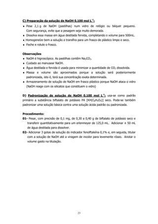 C) Preparação da solução de NaOH 0,100 mol L-1:
♦ Pese 2,1 g de NaOH (pastilhas) num vidro de relógio ou béquer pequeno.
Com segurança, evite que a pesagem seja muito demorada.
♦ Dissolva essa massa em água destilada fervida, completando o volume para 500mL.
♦ Homogeneíze bem a solução e transfira para um frasco de plástico limpo e seco.
♦ Feche e rotule o frasco.
Observações
♦ NaOH é higroscópico. As pastilhas contêm Na2CO3.
♦ Cuidado ao manusear NaOH.
♦ Água destilada e fervida é usada para minimizar a quantidade de CO2 dissolvida.
♦ Massa e volume são aproximados porque a solução será posteriormente
padronizada, isto é, terá sua concentração exata determinada.
♦ Armazenamento de solução de NaOH em frasco plástico porque NaOH ataca o vidro
(NaOH reage com os silicatos que constituem o vidro)
D) Padronização de solução de NaOH 0,100 mol L-1: usa-se como padrão
primário a substância biftalato de potássio PA [KH(C8H4O4)] seco. Pode-se também
padronizar uma solução básica contra uma solução ácida padrão ou padronizada.
Procedimento:
01- Pesar, com precisão de 0,1 mg, de 0,30 a 0,40 g de biftalato de potássio seco e
transferir quantitativamente para um erlenmeyer de 125,0 mL. Adicionar ± 50 mL
de água destilada para dissolver.
02- Adicionar 3 gotas de solução do indicador fenolftaleína 0,1% e, em seguida, titular
com a solução de NaOH até a viragem de incolor para levemente róseo. Anotar o
volume gasto na titulação.

23

 