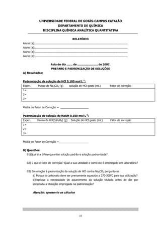 UNIVERSIDADE FEDERAL DE GOIÁS-CAMPUS CATALÃO
DEPARTAMENTO DE QUÍMICA
DISCIPLINA QUÍMICA ANALÍTICA QUANTITATIVA
RELATÓRIO
Aluno (a):.................................................................................................................
Aluno (a):.................................................................................................................
Aluno (a):.................................................................................................................
Aluno (a):.................................................................................................................
Aula do dia ....... de ........................ de 2007.
PREPARO E PADRONIZAÇÃO DE SOLUÇÕES
A) Resultados:
Padronização da solução de HCl 0,100 mol L-1:
Exper.

Massa de Na2CO3 (g)

solução de HCl gasto (mL)

Fator de correção

1=
2=
3=
Média do Fator de Correção = ___________________
Padronização da solução de NaOH 0,100 mol L-1:
Exper.

Massa de KH(C8H4O4) (g)

Solução de HCl gasto (mL)

Fator de correção

1=
2=
3=
Média do Fator de Correção =____________________
B) Questões:
01)Qual é a diferença entre solução padrão e solução padronizada?
02) 0 que é fator de correção? Qual a sua utilidade e como ele é empregado em laboratório?
03) Em relação à padronização da solução de HCl contra Na2CO3 pergunta-se
a) Porque o carbonato deve ser previamente aquecido a 270-300oC para sua utilização?
b)Explique a necessidade de aquecimento da solução titulada antes de dar por
encerrada a titulação empregada na padronização?

Atenção: apresente os cálculos

24

 