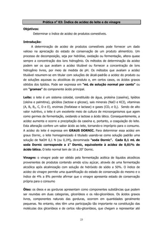 Prática no 03: Índice de acidez do leite e do vinagre
Objetivos:
Determinar o índice de acidez de produtos comestíveis.
Introdução:
A determinação de acidez de produtos comestíveis pode fornecer um dado
valioso na apreciação do estado de conservação de um produto alimentício. Um
processo de decomposição, seja por hidrólise, oxidação ou fermentação, altera quase
sempre a concentração dos íons hidrogênio. Os métodos de determinação da acidez
podem ser os que avaliam a acidez titulável ou fornecer a concentração de íons
hidrogênio livres, por meio de medida de pH. Os métodos que avaliam a acidez
titulável resumem-se em titular com soluções de álcali-padrão a acidez do produto ou
de soluções aquosas ou alcoólicas do produto e, em certos casos, os ácidos graxos
obtidos dos lipídios. Pode ser expressa em "mL de solução normal por cento" ou
em "gramas" do componente ácido principal.
Leite: o leite é um sistema coloidal, constituído de água, proteína (caseína), lipídios
(oleína e palmitina), glicídios (lactose e glicose), sais minerais (NaCl e KCI), vitaminas
(A, Bl, B2, C, D e E), enzimas (fosfatase e lactase) e gases (CO2 e 02). Sendo de alto
valor nutritivo, o leite é um excelente meio de cultura de microorganismos que agem
como germes de fermentação, oxidando a lactose a ácido lático. Consequentemente, a
acidez aumenta e ocorre a precipitação da caseína e, portanto, a coagulação do leite.
Esta alteração confere um sabor ácido ao leite, tornando-o impróprio para o consumo.
A acidez do leite é expressa em GRAUS DORNIC. Para determinar essa acidez em
graus Dornic, o leite homogeneizado é titulado usando-se como solução padrão uma
solução de NaOH 0,1 N (ou 0,1M), denominada "soda Dornic". Cada 0,1 mL de
soda Dornic corresponde a 1o Dornic, equivalente à acidez de 0,01% de
ácido lático. O leite normal tem de 16 a 20o Dornic.
Vinagre: o vinagre pode ser obtido pela fermentação acética de líquidos alcoólicos
provenientes de produtos contendo amido e/ou açúcar, através de uma fermentação
alcoólica após alcalinização com solução de hidróxido de sódio a 50%. O índice de
acidez do vinagre permite uma quantificação do estado de conservação do mesmo e o
índice de 4% a 8% permite afirmar que o vinagre apresenta estado de conservação
própria para o consumo
Óleo: os óleos e as gorduras apresentam como componentes substâncias que podem
ser reunidas em duas categorias, glicerídeos e os não-glicerídeos. Os ácidos graxos
livres, componentes naturais das gorduras, ocorrem em quantidades geralmente
pequenas. No entanto, eles têm uma participação tão importante na constituição das
moléculas dos glicerídeos e de certos não-glicerídeos, que chegam a representar até

25

 