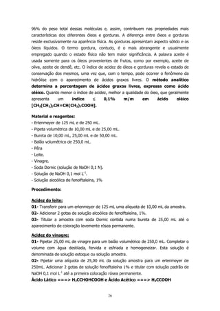 96% do peso total dessas moléculas e, assim, contribuem nas propriedades mais
características dos diferentes óleos e gorduras. A diferença entre óleos e gorduras
reside exclusivamente na aparência física. As gorduras apresentam aspecto sólido e os
óleos líquidos. O termo gordura, contudo, é o mais abrangente e usualmente
empregado quando o estado físico não tem maior significância. A palavra azeite é
usada somente para os óleos provenientes de frutos, como por exemplo, azeite de
oliva, azeite de dendê, etc. O índice de acidez de óleos e gorduras revela o estado de
conservação dos mesmos, uma vez que, com o tempo, pode ocorrer o fenômeno da
hidrólise com o aparecimento de ácidos graxos livres. O método analítico
determina a percentagem de ácidos graxos livres, expressa como ácido
oléico. Quanto menor o índice de acidez, melhor a qualidade do óleo, que geralmente
apresenta

um

índice

≤

0,1%

m/m

em

ácido

oléico

[CH3(CH2)7CH=CH(CH2)7COOH].
Material e reagentes:
- Erlenmeyer de 125 mL e de 250 mL.
- Pipeta volumétrica de 10,00 mL e de 25,00 mL.
- Bureta de 10,00 mL, 25,00 mL e de 50,00 mL.
- Balão volumétrico de 250,0 mL.
- Pêra
- Leite.
- Vinagre.
- Soda Dornic (solução de NaOH 0,1 N).
- Solução de NaOH 0,1 mol L-1.
- Solução alcoólica de fenolftaleína, 1%
Procedimento:
Acidez do leite:
01- Transferir para um erlenmeyer de 125 mL uma alíquota de 10,00 mL da amostra.
02- Adicionar 2 gotas de solução alcoólica de fenolftaleína, 1%.
03- Titular a amostra com soda Dornic contida numa bureta de 25,00 mL até o
aparecimento de coloração levemente rósea permanente.
Acidez do vinagre:
01- Pipetar 25,00 mL de vinagre para um balão volumétrico de 250,0 mL. Completar o
volume com água destilada, fervida e esfriada e homogeneizar. Esta solução é
denominada de solução estoque ou solução amostra.
02- Pipetar uma alíquota de 25,00 mL da solução amostra para um erlenmeyer de
250mL. Adicionar 2 gotas de solução fenolftaleína 1% e titular com solução padrão de
NaOH 0,1 mol L-1 até a primeira coloração rósea permanente.
Ácido Lático ===> H3CCHOHCOOH e Ácido Acético ===> H3CCOOH

26

 