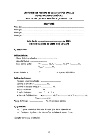 UNIVERSIDADE FEDERAL DE GOIÁS-CAMPUS CATALÃO
DEPARTAMENTO DE QUÍMICA
DISCIPLINA QUÍMICA ANALÍTICA QUANTITATIVA
RELATÓRIO
Aluno (a):.................................................................................................................
Aluno (a):.................................................................................................................
Aluno (a):.................................................................................................................
Aluno (a):.................................................................................................................
Aula do dia ......... de ............................. de 2007.
ÍNDICE DE ACIDEZ DO LEITE E DO VINAGRE
A) Resultados:
Acidez do leite:
Marca do leite analisado=....................................
Alíquota titulada =.............................
V1=............ mL, V2 =............ mL e V3 =............ mL

Soda Dornic gasto=

Vmédio = ............ mL.
O

Acidez do Leite =.............

D ......................... % m/v em ácido lático.

Acidez do vinagre:
Marca do vinagre analisado =.....................................
Volume da amostra=....................... mL.
Volume da solução estoque =..................... mL
Alíquota titulada=.................... mL.
Solução de NaOH:............. mol L-1
Volume de NaOH gasto =

e Fc =...................

V1=............... mL, V2=............... mL e V3 =............... mL

Vmédio=............mL.
Acidez do Vinagre =.......................

% m/v em ácido acético.

B) Questões:
01) O que é determinar índice de acidez e qual a sua importância?
02) Explique o significado das expressões: soda Dornic e grau Dornic.
Atenção: apresente os cálculos

27

 