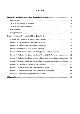 SUMÁRIO

Operações gerais de laboratório de Análise Química..........................................

4

Generalidades....................................................................................................

4

Técnicas de precipitação gravimétrica..................................................................

6

Técnicas de titulação volumétrica........................................................................

10

Dessecadores....................................................................................................

12

Balança analítica................................................................................................

13

Experimentos em Química Analítica Quantitativa:
Prática no 01: Calibração de aparelhos volumétricos..............................................

16

Prática no 02: Preparo e padronização de soluções...............................................

21

Prática no 03: Índice de acidez do leite e do vinagre.............................................

25

Prática no 04: Análise da soda cáustica comercial.................................................

28

Prática no 05: Determinação do teor de Mg(OH)2 no leite de magnésia..................

30

Prática no 06: Determinação do teor de H3PO4 no ácido fosfórico comercial............

32

Prática no 07: Determinação da concentração de cálcio e magnésio em calcário.....

36

Prática no 08: Determinação de H2O2 em água oxigenada:comparação de métodos

41

Prática no 09: Análise de comprimido de vitamina C..............................................

45

Prática no 10: Determinação de matéria orgânica no solo......................................

48

Prática no 11: Determinação de NaCl: comparação de métodos.............................

51

Prática no 12: Determinação gravimétrica de sulfato.............................................

54

Bibliografia.............................................................................................................

57

3

 