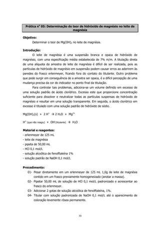 Prática no 05: Determinação do teor de hidróxido de magnésio no leite de
magnésia
Objetivo:
Determinar o teor de Mg(OH)2 no leite de magnésia.
Introdução:
O leite de magnésia é uma suspensão branca e opaca de hidróxido de
magnésio, com uma especificação média estabelecida de 7% m/m. A titulação direta
de uma alíquota da amostra de leite de magnésia é difícil de ser realizada, pois as
partículas de hidróxido de magnésio em suspensão podem causar erros ao aderirem às
paredes do frasco erlenmeyer, ficando fora do contato do titulante. Outro problema
que pode surgir em conseguência de a amostra ser opaca, é a difícil percepção de uma
mudança precisa da cor do indicador no ponto final da titulação.
Para controlar tais problemas, adiciona-se um volume definido em excesso de
uma solução padrão de ácido clorídrico. Excesso este que proporcione concentração
suficiente para dissolver e neutralizar todas as partículas suspensas de hidróxido de
magnésio e resultar em uma solução transparente. Em seguida, o ácido clorídrico em
excesso é titulado com uma solução padrão de hidróxido de sódio.
Mg(OH)2(s) + 2 H+

2 H2O + Mg2+

H+ (que não reagiu) + OH-(titulante)

H2O

Material e reagentes:
- erlenmeyer de 125 mL
- leite de magnésia
- pipeta de 50,00 mL
- HCl 0,1 mol/L
- solução alcoólica de fenolftaleína 1%
- solução padrão de NaOH 0,1 mol/L
Procedimento:
01- Pesar diretamente em um erlenmeyer de 125 mL 1,0g de leite de magnésia
contido em um frasco previamente homogeneizado (anotar a massa).
02- Pipetar 50,00 mL de solução de HCl 0,1 mol/L padronizado e acrescentar ao
frasco do erlenmeyer.
03- Adicionar 2 gotas de solução alcoólica de fenolftaleína, 1%.
04- Titular com solução padronizada de NaOH 0,1 mol/L até o aparecimento de
coloração levemente rósea permanente.

30

 