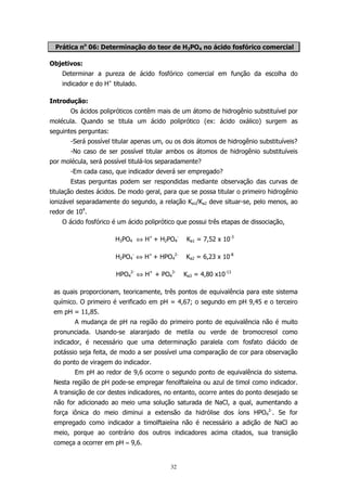Prática no 06: Determinação do teor de H3PO4 no ácido fosfórico comercial
Objetivos:
Determinar a pureza de ácido fosfórico comercial em função da escolha do
indicador e do H+ titulado.
Introdução:
Os ácidos polipróticos contêm mais de um átomo de hidrogênio substituível por
molécula. Quando se titula um ácido poliprótico (ex: ácido oxálico) surgem as
seguintes perguntas:
-Será possível titular apenas um, ou os dois átomos de hidrogênio substituíveis?
-No caso de ser possível titular ambos os átomos de hidrogênio substituíveis
por molécula, será possível titulá-los separadamente?
-Em cada caso, que indicador deverá ser empregado?
Estas perguntas podem ser respondidas mediante observação das curvas de
titulação destes ácidos. De modo geral, para que se possa titular o primeiro hidrogênio
ionizável separadamente do segundo, a relação Ka1/Ka2 deve situar-se, pelo menos, ao
redor de 104.
O ácido fosfórico é um ácido poliprótico que possui três etapas de dissociação,
H3PO4 ⇔ H+ + H2PO4-

Ka1 = 7,52 x 10-3

H2PO4- ⇔ H+ + HPO42-

Ka2 = 6,23 x 10-8

HPO42- ⇔ H+ + PO43-

Ka3 = 4,80 x10-13

as quais proporcionam, teoricamente, três pontos de equivalência para este sistema
químico. O primeiro é verificado em pH = 4,67; o segundo em pH 9,45 e o terceiro
em pH = 11,85.
A mudança de pH na região do primeiro ponto de equivalência não é muito
pronunciada. Usando-se alaranjado de metila ou verde de bromocresol como
indicador, é necessário que uma determinação paralela com fosfato diácido de
potássio seja feita, de modo a ser possível uma comparação de cor para observação
do ponto de viragem do indicador.
Em pH ao redor de 9,6 ocorre o segundo ponto de equivalência do sistema.
Nesta região de pH pode-se empregar fenolftaleína ou azul de timol como indicador.
A transição de cor destes indicadores, no entanto, ocorre antes do ponto desejado se
não for adicionado ao meio uma solução saturada de NaCl, a qual, aumentando a
força iônica do meio diminui a extensão da hidrólise dos íons HPO42-. Se for
empregado como indicador a timolftaieína não é necessário a adição de NaCl ao
meio, porque ao contrário dos outros indicadores acima citados, sua transição
começa a ocorrer em pH ≈ 9,6.

32

 