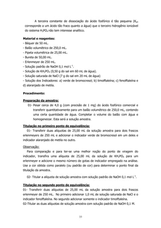 A terceira constante de dissociação do ácido fosfórico é tão pequena (Ka3
corresponde a um ácido tão fraco quanto a água) que o terceiro hidrogênio ionizável
do sistema H3PO4 não tem interesse analítico.
Material e reagentes:
- Béquer de 50 mL.
- Balão volumétrico de 250,0 mL.
- Pipeta volumétrica de 25,00 mL.
- Bureta de 50,00 mL.
- Erlenmeyer de 250 mL.
- Solução padrão de NaOH 0,1 mol L-1.
- Solução de KH2PO4 (0,50 g do sal em 60 mL de água).
- Solução saturada de NaCl (7 g do sal em 20 mL de água)
- Solução dos Indicadores: a) verde de bromocresol; b) timolftaleína; c) fenolftaleína e
d) alaranjado de metila.
Procedimento:
Preparação da amostra:
01- Pesar cerca de 4,0 g (com precisão de 1 mg) do ácido fosfórico comercial e
transferir quantitativamente para um balão volumétrico de 250,0 mL, contendo
uma certa quantidade de água. Completar o volume do balão com água e
homogeneizar. Esta será a solução amostra.
Titulação no primeiro ponto de equivalência:
01- Transferir duas alíquotas de 25,00 mL da solução amostra para dois frascos
erlenmeyers de 250 mL e adicionar o indicador verde de bromocresol em um deles e
indicador alaranjado de metila no outro.
Observação:
Para comparação e para ter-se uma melhor noção do ponto de viragem do
indicador, transfira uma alíquota de 25,00 mL da solução de KH2PO4 para um
erlenmeyer e adicione o mesmo número de gotas de indicador empregado na análise.
Use a cor obtida como paralelo (ou padrão de cor) para determinar o ponto final da
titulação da amostra.
02- Titular a alíquota de solução amostra com solução padrão de NaOH 0,1 mol L-1.
Titulação no segundo ponto de equivalência:
01- Transferir duas alíquotas de 25,00 mL da solução amostra para dois frascos
erlenmeyer de 250 mL. No primeiro adicionar 1,0 mL de solução saturada de NaCl e o
indicador fenolftaleína. No segundo adicionar somente o indicador timolftaleína.
02-Titular as duas alíquotas de solução amostra com solução padrão de NaOH 0,1 M.

33

 