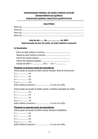 UNIVERSIDADE FEDERAL DE GOIÁS-CAMPUS CATALÃO
DEPARTAMENTO DE QUÍMICA
DISCIPLINA QUÍMICA ANALÍTICA QUANTITATIVA
RELATÓRIO
Aluno (a):.................................................................................................................
Aluno (a):.................................................................................................................
Aluno (a):.................................................................................................................
Aluno (a):.................................................................................................................
Aula do dia ....... de ....................... de 2007.
Determinação do teor de H3PO4 no ácido fosfórico comercial
A) Resultados:
Marca do ácido fosfórico comercial:...............................................
Massas do ácido fosfórico comercial:.............................................
Volume da solução estoque:........................................................
Volume das alíquotas tituladas: ...................................................
Solução de NaOH = .................. mol L-1 e Fc = ..................
Titulação no primeiro ponto de equivalência
Volume gasto da solução de NaOH usando indicador verde de bromocresol:
V1 =....................mL
V2 =....................mL
V3=.....................mL
Vmédio =................mL
Ácido Fosfórico Comercial =..........................% m/m em H3PO4.
Volume gasto da solução de NaOH usando o indicador alaranjado de metila:
V1 =....................mL
V2 =....................mL
V3=.....................mL
Vmédio =................mL
Ácido Fosfórico Comercial =..........................% m/m em H3PO4.
Titulação no segundo ponto de equivalência
Volume gasto da solução de NaOH usando indicador timolftaleína:
V1 =....................mL
V2 =....................mL
V3=.....................mL
Vmédio =................mL
Ácido Fosfórico Comercial =..........................% m/m em H3PO4.

34

 